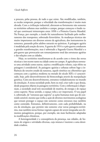 Claude Raffestin 
a procura, pelas pessoas, de tudo o que existe. São modificadas, também, 
as escalas temporais, porque a velocidade das transformações é muito mais 
elevada. Com a civilização industrial, alteraram-se fortemente não somente 
os territórios urbanos mas também o campo, porque começou o êxodo ru-ral 
24 
que continuará ininterrupto entre 1850 e a Primeira Guerra Mundial. 
Na França, por exemplo, o êxodo foi naturalmente facilitado pelo melho-ramento 
dos transportes, sobretudo ferroviários. As mudanças técnicas são 
muito importantes em diversos setores da agricultura, dos instrumentos às 
sementes, passando pelos adubos naturais ou químicos. A paisagem agrária 
é modelada pela aração da terra. A guerra de 1914 e o pós-guerra conduzem 
a grandes transformações, mas é sobretudo a Segunda Guerra Mundial e o 
pós-guerra que provocarão um remanejamento total das estruturas agrárias 
e das relações com as cidades. 
Hoje, os territórios transformam-se de acordo com o ritmo das novas 
técnicas e isso ocorre tanto na cidade como no campo. A agricultura tornou-se 
uma atividade como outras, sujeita a modificações velozes, cujo efeito na 
paisagem é considerável. As paisagens agrárias e urbanas sofrem logo a in-fluência 
do terceiro estado da natureza, aquele sintético ou cibernético que 
começou com a química moderna na metade do século XIX e é caracteri-zado, 
hoje, pelo desenvolvimento da biotecnologia através da manipulação 
genética. Com este desenvolvimento, entramos verdadeiramente no mundo 
da simulação. A nossa sociedade pode, bem ou mal, criar tudo o que deseja, 
desde pequenos objetos às paisagens-territórios. Com a informação à dispo-sição, 
a sociedade atual tem necessidade de matéria, de energia e de espaço 
como suporte. Nesse sentido, o espaço volta a ser importante. O seu papel 
é, sobretudo, de “estrutura que suporta” as ações humanas mais que de con-teúdo 
sensível, mesmo que tenha a ação de diversos movimentos ecologistas 
que tentam proteger o espaço não somente como estrutura mas também 
como conteúdo. Entramos, definitivamente, com cada probabilidade, na 
era da simulação, que permite não somente criar novas paisagens-territó-rios, 
mas também novas formas vegetais capazes de serem integradas aos ele-mentos 
paisagísticos, porque, por exemplo, são mais facilmente adaptadas 
às modificações climáticas. 
A heterogeneidade é a conseqüência da presença, nas cidades, de ho-mens 
de origens e atividades diversas, cuja mistura é inerente a uma densi-dade 
criadora. 
 