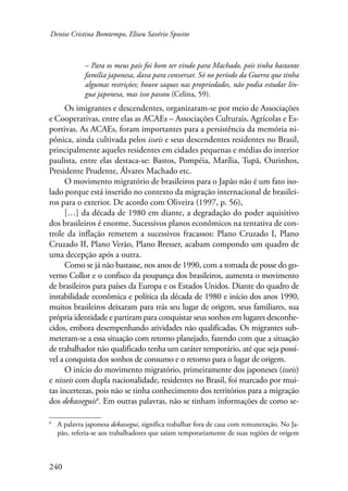 Denise Cristina Bomtempo, Eliseu Savério Sposito 
240 
– Para os meus pais foi bom ter vindo para Machado, pois tinha bastante 
família japonesa, dava para conversar. Só no período da Guerra que tinha 
algumas restrições; houve saques nas propriedades, não podia estudar lín-gua 
japonesa, mas isso passou (Celina, 59). 
Os imigrantes e descendentes, organizaram-se por meio de Associações 
e Cooperativas, entre elas as ACAEs – Associações Culturais, Agrícolas e Es-portivas. 
As ACAEs, foram importantes para a persistência da memória ni-pônica, 
ainda cultivada pelos isseis e seus descendentes residentes no Brasil, 
principalmente aqueles residentes em cidades pequenas e médias do interior 
paulista, entre elas destaca-se: Bastos, Pompéia, Marília, Tupã, Ourinhos, 
Presidente Prudente, Álvares Machado etc. 
O movimento migratório de brasileiros para o Japão não é um fato iso-lado 
porque está inserido no contexto da migração internacional de brasilei-ros 
para o exterior. De acordo com Oliveira (1997, p. 56), 
[…] da década de 1980 em diante, a degradação do poder aquisitivo 
dos brasileiros é enorme. Sucessivos planos econômicos na tentativa de con-trole 
da inflação remetem a sucessivos fracassos: Plano Cruzado I, Plano 
Cruzado II, Plano Verão, Plano Bresser, acabam compondo um quadro de 
uma decepção após a outra. 
Como se já não bastasse, nos anos de 1990, com a tomada de posse do go-verno 
Collor e o confisco da poupança dos brasileiros, aumenta o movimento 
de brasileiros para países da Europa e os Estados Unidos. Diante do quadro de 
instabilidade econômica e política da década de 1980 e início dos anos 1990, 
muitos brasileiros deixaram para trás seu lugar de origem, seus familiares, sua 
própria identidade e partiram para conquistar seus sonhos em lugares desconhe-cidos, 
embora desempenhando atividades não qualificadas. Os migrantes sub-meteram- 
se a essa situação com retorno planejado, fazendo com que a situação 
de trabalhador não qualificado tenha um caráter temporário, até que seja possí-vel 
a conquista dos sonhos de consumo e o retorno para o lugar de origem. 
O início do movimento migratório, primeiramente dos japoneses (isseis) 
e nisseis com dupla nacionalidade, residentes no Brasil, foi marcado por mui-tas 
incertezas, pois não se tinha conhecimento dos territórios para a migração 
dos dekasseguis . Em outras palavras, não se tinham informações de como se- 
A palavra japonesa dekassegui, significa trabalhar fora de casa com remuneração. No Ja-pão, 
referia-se aos trabalhadores que saíam temporariamente de suas regiões de origem 
 