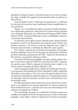 Denise Cristina Bomtempo, Eliseu Savério Sposito 
população ao longo do tempo), a discussão baseou-se nas noções de migra-ção, 
244 
lugar e trabalho. Em seguida, foram levantados dados secundários em 
fontes oficiais. 
Essas atividades levaram à elaboração de questionários e à definição 
de um roteiro de entrevistas (cujas contribuições foram exemplificadas nos 
itens anteriores). 
Depois, veio a necessidade da seleção da amostra de dados quantitati-vos 
e informações qualitativas. Onde buscar? Os contatos foram realizados 
com a Prefeitura Municipal, com o Ministério da Imigração, IBGE, Polícia 
Federal, CIATE – Centro de Infomações e apoio ao trabalhador no Exterior 
e associações nipo-brasileiras. 
As entrevistas, passo seguinte, foram realizadas junto a algumas famílias 
de japoneses (isseis) ou de descendentes que imigraram para o Brasil, num 
primeiro momento, e de nisseis ou sanseis que migraram para o Japão. A 
transcrição das entrevistas e a tabulação dos dados foi o passo seguinte. 
Para verificar a aplicação da acumulação dos dekasseguis no município 
de Álvares Machado, a fonte foi o levantamento de dados junto à Prefeitura 
de Álvares Machado, principalmente do ITBI – Imposto de Transmissão de 
Bens Imóveis e sua posterior tabulação e análise. 
A produção da informação geográfica em mapas, tabelas e gráficos obe-deceu 
a um recorte temporal (século XX e início do século XXI – imigração 
dos japoneses para o Brasil e migração dos brasileiros para o Japão) e um 
recorte espacial (município de Álvares Machado – SP). 
A fonte da pesquisa empírica foi o cadastro das famílias que faziam par-te 
da Associação Nipo-Brasileira de Álvares Machado em 2001, totalizando 
98 famílias na área urbana e 55 na área rural. Foi possível aplicar 94 ques-tionários 
junto às famílias de imigrantes japoneses e 110 questionários junto 
aos dekasseguis, além de entrevistas com pelo menos uma família por setor 
da associação citada. 
Os dados quantitativos foram importantes para se dimensionar o fenô-meno 
e sua importância no processo migratório. Os aspectos qualitativos 
foram fundamentais para a apreensão das causas das territorializações dos 
migrantes, principalmente no Brasil. 
Essa metodologia, que pode ser considerada de domínio comum nos 
trabalhos de Geografia no Brasil, foi importante para se obter a informação 
geográfica, cotejar dados e analisar os depoimentos de muitos personagens 
 