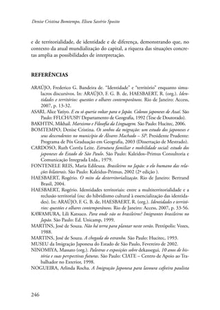 Denise Cristina Bomtempo, Eliseu Savério Sposito 
e de territorialidade, de identidade e de diferença, demonstrando que, no 
contexto da atual mundialização do capital, a riqueza das situações concre-tas 
amplia as possibilidades de interpretação. 
Referências 
ARAÚJO, Frederico G. Bandeira de. “Identidade” e “território” enquanto simu-lacros 
246 
discursivos. In: ARAÚJO, F. G. B. de, HAESBAERT, R. (org.). Iden-tidades 
e territórios: questões e olhares contemporâneos. Rio de Janeiro: Access, 
2007, p. 13-32. 
ASARI, Alice Yatiyo. E eu só queria voltar para o Japão. Colonos japoneses de Assaí. São 
Paulo: FFLCH/USP/ Departamento de Geografia, 1992 (Tese de Doutorado). 
BAKHTIN, Mikhail. Marxismo e Filosofia da Linguagem. São Paulo: Hucitec, 2006. 
BOMTEMPO, Denise Cristina. Os sonhos da migração: um estudo dos japoneses e 
seus descendentes no município de Álvares Machado – SP. Presidente Prudente: 
Programa de Pós Graduação em Geografia, 2003 (Dissertação de Mestrado). 
CARDOSO, Ruth Corrêa Leite. Estrutura familiar e mobilidade social: estudo dos 
japoneses do Estado de São Paulo. São Paulo: Kaleidos–Primus Consultoria e 
Comunicação Integrada Ltda., 1979. 
FONTENELE REIS, Maria Edileuza. Brasileiros no Japão: o elo humano das rela-ções 
bilaterais. São Paulo: Kaleidus-Primus, 2002 (2ª edição ). 
HAESBAERT, Rogério. O mito da desterritorialização. Rio de Janeiro: Bertrand 
Brasil, 2004. 
HAESBAERT, Rogério. Identidades territoriais: entre a multiterritorialidade e a 
reclusão territorial (ou: do hibridismo cultural à essencialização das identida-des). 
In: ARAÚJO, F. G. B. de, HAESBAERT, R. (org.). Identidades e territó-rios: 
questões e olhares contemporâneos. Rio de Janeiro: Access, 2007, p. 33-56. 
KAWAMURA, Lili Katsuco. Para onde vão os brasileiros? Imigrantes brasileiros no 
Japão. São Paulo: Ed. Unicamp, 1999. 
MARTINS, José de Souza. Não há terra para plantar neste verão. Petrópolis: Vozes, 
1988. 
MARTINS, José de Souza. A chegada do estranho. São Paulo: Hucitec, 1993. 
MUSEU da Imigração Japonesa do Estado de São Paulo, Fevereiro de 2002. 
NINOMIYA, Massato (org.). Palestras e exposições sobre dekassegui, 10 anos de his-tória 
e suas perspectivas futuras. São Paulo: CIATE – Centro de Apoio ao Tra-balhador 
no Exterior, 1998. 
NOGUEIRA, Arlinda Rocha. A Imigração Japonesa para lavoura cafeeira paulista 
 