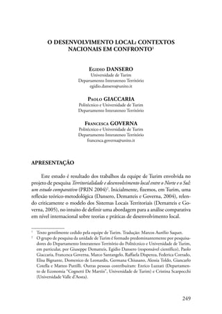 249 
O DESENVOLVIMENTO LOCAL: CONTEXTOS 
NACIONAIS EM CONFRONTO 
Egidio DANSERO 
Universidade de Turim 
Departamento Interateneo Território 
egidio.dansero@unito.it 
Paolo GIACCARIA 
Politécnico e Universidade de Turim 
Departamento Interateneo Território 
Francesca GOVERNA 
Politécnico e Universidade de Turim 
Departamento Interateneo Território 
francesca.governa@unito.it 
Apresentação 
Este estudo é resultado dos trabalhos da equipe de Turim envolvida no 
projeto de pesquisa Territorialidade e desenvolvimento local entre o Norte e o Sul: 
um estudo comparativo (PRIN 2004) . Inicialmente, fizemos, em Turim, uma 
reflexão teórico-metodológica (Dansero, Dematteis e Governa, 2004), relen-do 
criticamente o modelo dos Sistemas Locais Territoriais (Dematteis e Go-verna, 
2005), no intuito de definir uma abordagem para a análise comparativa 
em nível internacional sobre teorias e práticas de desenvolvimento local. 
Texto gentilmente cedido pela equipe de Turim. Tradução: Marcos Aurélio Saquet. 
O grupo de pesquisa da unidade de Turim é formado predominantemente por pesquisa-dores 
do Departamento Interateneo Território do Politécnico e Universidade de Turim, 
em particular, por Giuseppe Dematteis, Egidio Dansero (responsável científico), Paolo 
Giaccaria, Francesca Governa, Marco Santangelo, Raffaela Dispenza, Federica Corrado, 
Elisa Bignante, Domenico de Leonardis, Germana Chiusano, Alessia Toldo, Giancarlo 
Cotella e Matteo Puttilli. Outras pessoas contribuíram: Enrico Luzzati (Departamen-to 
de Economia “Cognetti De Martiis”, Universidade de Turim) e Cristina Scarpocchi 
(Universidade Valle d’Aosta). 
 