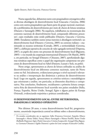 Egidio Dansero, Paolo Giaccaria, Francesca Governa 
250 
Numa segunda fase, debatemos tanto com pesquisadores estrangeiros sobre 
as diversas abordagens de desenvolvimento local (Giaccaria e Governa, 2006) 
como com outros pesquisadores que fazem parte do grupo nacional, examinan-do 
a problemática do desenvolvimento por meio de chaves de leitura temáticas 
(Dansero e Santangelo 2006). Na sequência, trabalhamos na reconstrução dos 
contextos nacionais de desenvolvimento local, comparando diferentes proces-sos 
, cujos resultados estão sendo publicados (Dansero, Giaccaria e Governa, 
2008). Estudamos também outros temas inerentes à abordagem territorial e ao 
desenvolvimento local (Dansero e Governa, 2005) no contexto italiano – exa-minando 
os recursos territoriais (Corrado, 2005), a territorialidade (Governa, 
2007), a definição operativa do conceito de valor agregado territorial (Dispensa, 
2007), os papéis dos atores nos processos de desenvolvimento local (Bignante, 
2005) – e no mundo da cooperação internacional (Dansero e De Marchi, 2005) 
e, em particular, no Senegal (Dansero e Chiusano, 2007), aprofundando algu-mas 
temáticas específicas como o papel das organizações camponesas nos pro-cessos 
de desenvolvimento local no Sahel (Dansero, Luzzati e Seck, no prelo). 
Neste artigo, apresentamos as chaves de leitura utilizadas na análise do 
desenvolvimento local em diferentes contextos nacionais, tanto do Norte 
como no Sul. Inicialmente, evidenciamos porque o nível nacional é relevan-te 
na análise e interpretação das dinâmicas e práticas do desenvolvimento 
local. Logo em seguida, apresentamos os critérios teóricos e metodológicos 
que orientaram a análise, em particular, as dimensões diacrônica e compa-rativa. 
Nas conclusões, finalmente, socializamos a primeira leitura compa-rativa 
feita do desenvolvimento local ocorrido nos países estudados (Itália, 
França, Espanha, Reino Unido, Senegal, Egito e alguns países da Europa 
Oriental), evidenciando trajetórias e práticas consideradas. 
O desenvolvimento local: entre heterodoxia, 
paradigma e modelo operativo 
Nos últimos 20 anos, o tema desenvolvimento local foi, progressiva-mente, 
assumindo importância central no debate sobre o desenvolvimento, 
Os estudos considerados são os seguintes: Itália (Francesca Governa), Espanha (Marco 
Santangelo e Alessia Toldo), França (Marco Santangelo e Matteo Puttilli), Reino Unido 
(Raffaella Dispenza), Egito (Paolo Giaccaria e Cristina Scarpocchi), Senegal (Elisa Bignan-te, 
Germana Chiusano e Egidio Dansero) e países do Leste europeu (Giancarlo Cotella). 
 