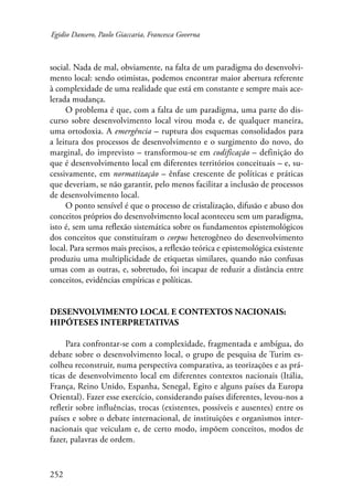 Egidio Dansero, Paolo Giaccaria, Francesca Governa 
social. Nada de mal, obviamente, na falta de um paradigma do desenvolvi-mento 
252 
local: sendo otimistas, podemos encontrar maior abertura referente 
à complexidade de uma realidade que está em constante e sempre mais ace-lerada 
mudança. 
O problema é que, com a falta de um paradigma, uma parte do dis-curso 
sobre desenvolvimento local virou moda e, de qualquer maneira, 
uma ortodoxia. A emergência – ruptura dos esquemas consolidados para 
a leitura dos processos de desenvolvimento e o surgimento do novo, do 
marginal, do imprevisto – transformou-se em codificação – definição do 
que é desenvolvimento local em diferentes territórios conceituais – e, su-cessivamente, 
em normatização – ênfase crescente de políticas e práticas 
que deveriam, se não garantir, pelo menos facilitar a inclusão de processos 
de desenvolvimento local. 
O ponto sensível é que o processo de cristalização, difusão e abuso dos 
conceitos próprios do desenvolvimento local aconteceu sem um paradigma, 
isto é, sem uma reflexão sistemática sobre os fundamentos epistemológicos 
dos conceitos que constituíram o corpus heterogêneo do desenvolvimento 
local. Para sermos mais precisos, a reflexão teórica e epistemológica existente 
produziu uma multiplicidade de etiquetas similares, quando não confusas 
umas com as outras, e, sobretudo, foi incapaz de reduzir a distância entre 
conceitos, evidências empíricas e políticas. 
Desenvolvimento local e contextos nacionais: 
hipóteses interpretativas 
Para confrontar-se com a complexidade, fragmentada e ambígua, do 
debate sobre o desenvolvimento local, o grupo de pesquisa de Turim es-colheu 
reconstruir, numa perspectiva comparativa, as teorizações e as prá-ticas 
de desenvolvimento local em diferentes contextos nacionais (Itália, 
França, Reino Unido, Espanha, Senegal, Egito e alguns países da Europa 
Oriental). Fazer esse exercício, considerando países diferentes, levou-nos a 
refletir sobre influências, trocas (existentes, possíveis e ausentes) entre os 
países e sobre o debate internacional, de instituições e organismos inter-nacionais 
que veiculam e, de certo modo, impõem conceitos, modos de 
fazer, palavras de ordem. 
 