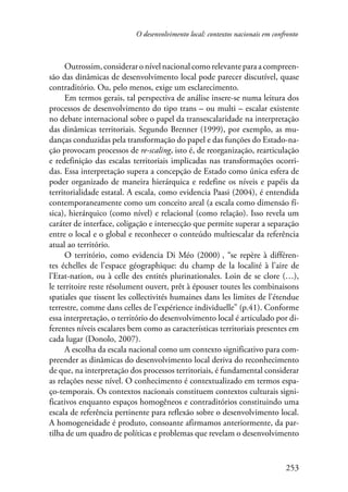 O desenvolvimento local: contextos nacionais em confronto 
Outrossim, considerar o nível nacional como relevante para a compreen­são 
das dinâmicas de desenvolvimento local pode parecer discutível, quase 
253 
contraditório. Ou, pelo menos, exige um esclarecimento. 
Em termos gerais, tal perspectiva de análise insere-se numa leitura dos 
processos de desenvolvimento do tipo trans – ou multi – escalar existente 
no debate internacional sobre o papel da transescalaridade na interpretação 
das dinâmicas territoriais. Segundo Brenner (1999), por exemplo, as mu-danças 
conduzidas pela transformação do papel e das funções do Estado-na-ção 
provocam processos de re-scaling, isto é, de reorganização, rearticulação 
e redefinição das escalas territoriais implicadas nas transformações ocorri-das. 
Essa interpretação supera a concepção de Estado como única esfera de 
poder organizado de maneira hierárquica e redefine os níveis e papéis da 
territorialidade estatal. A escala, como evidencia Paasi (2004), é entendida 
contemporaneamente como um conceito areal (a escala como dimensão fí-sica), 
hierárquico (como nível) e relacional (como relação). Isso revela um 
caráter de interface, coligação e intersecção que permite superar a separação 
entre o local e o global e reconhecer o conteúdo multiescalar da referência 
atual ao território. 
O território, como evidencia Di Méo (2000) , “se repère à différen-tes 
échelles de l’espace géographique: du champ de la localité à l’aire de 
l’Etat-nation, ou à celle des entités plurinationales. Loin de se clore (…), 
le territoire reste résolument ouvert, prêt à épouser toutes les combinaisons 
spatiales que tissent les collectivités humaines dans les limites de l’étendue 
terrestre, comme dans celles de l’expérience individuelle” (p.41). Conforme 
essa interpretação, o território do desenvolvimento local é articulado por di-ferentes 
níveis escalares bem como as características territoriais presentes em 
cada lugar (Donolo, 2007). 
A escolha da escala nacional como um contexto significativo para com-preender 
as dinâmicas do desenvolvimento local deriva do reconhecimento 
de que, na interpretação dos processos territoriais, é fundamental considerar 
as relações nesse nível. O conhecimento é contextualizado em termos espa-ço- 
temporais. Os contextos nacionais constituem contextos culturais signi-ficativos 
enquanto espaços homogêneos e contraditórios constituindo uma 
escala de referência pertinente para reflexão sobre o desenvolvimento local. 
A homogeneidade é produto, consoante afirmamos anteriormente, da par-tilha 
de um quadro de políticas e problemas que revelam o desenvolvimento 
 