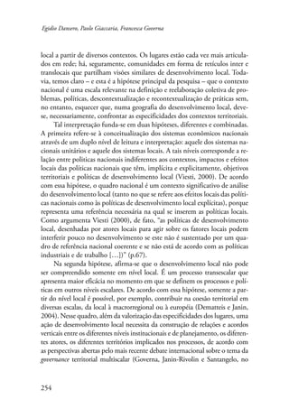 Egidio Dansero, Paolo Giaccaria, Francesca Governa 
local a partir de diversos contextos. Os lugares estão cada vez mais articula-dos 
254 
em rede; há, seguramente, comunidades em forma de retículos inter e 
translocais que partilham visões similares de desenvolvimento local. Toda-via, 
temos claro – e esta é a hipótese principal da pesquisa – que o contexto 
nacional é uma escala relevante na definição e reelaboração coletiva de pro-blemas, 
políticas, descontextualização e recontextualização de práticas sem, 
no entanto, esquecer que, numa geografia do desenvolvimento local, deve-se, 
necessariamente, confrontar as especificidades dos contextos territoriais. 
Tal interpretação funda-se em duas hipóteses, diferentes e combinadas. 
A primeira refere-se à conceitualização dos sistemas econômicos nacionais 
através de um duplo nível de leitura e interpretação: aquele dos sistemas na-cionais 
unitários e aquele dos sistemas locais. A tais níveis corresponde a re-lação 
entre politicas nacionais indiferentes aos contextos, impactos e efeitos 
locais das políticas nacionais que têm, implícita e explicitamente, objetivos 
territoriais e políticas de desenvolvimento local (Viesti, 2000). De acordo 
com essa hipótese, o quadro nacional é um contexto significativo de análise 
do desenvolvimento local (tanto no que se refere aos efeitos locais das políti-cas 
nacionais como às políticas de desenvolvimento local explícitas), porque 
representa uma referência necessária na qual se inserem as políticas locais. 
Como argumenta Viesti (2000), de fato, “as políticas de desenvolvimento 
local, desenhadas por atores locais para agir sobre os fatores locais podem 
interferir pouco no desenvolvimento se este não é sustentado por um qua-dro 
de referência nacional coerente e se não está de acordo com as políticas 
industriais e de trabalho […])” (p.67). 
Na segunda hipótese, afirma-se que o desenvolvimento local não pode 
ser compreendido somente em nível local. É um processo transescalar que 
apresenta maior eficácia no momento em que se definem os processos e polí-ticas 
em outros níveis escalares. De acordo com essa hipótese, somente a par-tir 
do nível local é possível, por exemplo, contribuir na coesão territorial em 
diversas escalas, da local à macrorregional ou à européia (Dematteis e Janin, 
2004). Nesse quadro, além da valorização das especificidades dos lugares, uma 
ação de desenvolvimento local necessita da construção de relações e acordos 
verticais entre os diferentes níveis institucionais e de planejamento, os diferen-tes 
atores, os diferentes territórios implicados nos processos, de acordo com 
as perspectivas abertas pelo mais recente debate internacional sobre o tema da 
governance territorial multiscalar (Governa, Janin-Rivolin e Santangelo, no 
 