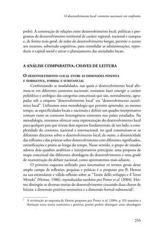 O desenvolvimento local: contextos nacionais em confronto 
prelo). A construção de relações entre desenvolvimento local, políticas e pro-gramas 
de desenvolvimento territorial de caráter regional, nacional e europeu 
e, de forma mais geral, de redes de desenvolvimento longas, permite o acesso 
aos recursos, sobretudo cognitivos, para consolidar as administrações, repro-duzir 
255 
o capital social e ativar o planejamento das sociedades locais. 
A análise comparativa: chaves de leitura 
O desenvolvimento local entre as dimensões positiva 
e normativa, formal e substancial 
Confrontando as modalidades, nas quais o desenvolvimento local afir-mou- 
se em diferentes contextos nacionais, tentamos fazer emergir o caráter 
poliédrico e ambíguo das categorias conceituais que são, normalmente, agru-padas 
sob a etiqueta “desenvolvimento local” ou “desenvolvimento econô-mico 
local”. Utilizamos uma metodologia que permite apreender, ao mesmo 
tempo, as especificidades locais e nacionais e definir um quadro interpretativo 
comum entre os contextos heterogêneos existentes nos países estudados. Na 
metodologia, tentamos oferecer uma representação do desenvolvimento local 
para qualquer país que tivesse dois aspectos fundamentais: de um lado, a com-plexidade 
do contexto, nacional e internacional, no qual construíram-se os 
diferentes discursos sobre o desenvolvimento local; de outro, a dinamicidade 
das reflexões e das práticas sobre desenvolvimento com diferentes significados, 
estratificações e práxis ao longo do tempo. Nesse sentido, o grupo de estudos 
adotou dois quadros analíticos e interpretativos principais: uma proposta de 
mapa conceitual das diferentes abordagens do desenvolvimento e uma grade 
de reconstrução do debate nacional, como aprentaremos mais adiante. 
O primeiro esquema utilizado para sistematizar os termos gerais desse 
amplo campo de reflexões, pequisas e práticas é o proposto por B. Hettne 
na sua estimulante e válida reflexão sobre as “Teorie dello sviluppo e il Terzo 
Mondo” (Hettne, 1986), reproduzidas também por Potter et al. (2004). Het-tne 
distingüe as diversas teorias do desenvolvimento cruzando duas chaves de 
leitura: a dimensão positivo-normativa e a dimensão formal-substancial . 
A revisitação ao esquema de Hettne proposto por Potter et al. (2004, p. 83) mantém a 
distinção entre teoria normativa e positiva, porém prefere distinguir entre abordagem 
 