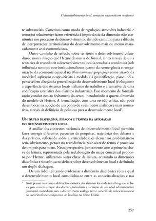 O desenvolvimento local: contextos nacionais em confronto 
te substanciais. Conceitos como modo de regulação, atmosfera industrial e 
untraded relationships fazem referência à importância da dimensão não eco-nômica 
nos processos de desenvolvimento, abrindo caminho para a difusão 
de interpretações territorialistas do desenvolvimento mais ou menos mara-cadamente 
257 
anti-economicistas. 
Outro caminho de reflexão sobre território e desenvolvimento difun-diu- 
se numa direção que Hettne chamaria de formal, tanto através de uma 
tentativa de reconduzir o desenvolvimento local à ortodoxia econômica (sob 
influência tanto do neo-institucionalismo quanto da reemergência e reorga-nização 
da economia espacial na New economic geography) como através da 
inevitável aspiração neopositivista à medida e à quantificação, passo indis-pensável 
em direção da generalização do desenvolvimento local (é eloquente 
a experiência dos sistemas locais italianos de trabalho e a tentativa de uma 
codificação estatística dos distritos industriais). Esse momento de formali-zação 
conduz-nos ao fechameto do cerco, introduzindo a quarta dimensão 
do modelo de Hettne. A formalização, com uma revisão crítica, não pode 
desembocar na adoção de um ponto de vista menos analítico e mais norma-tivo, 
através da definição de políticas para o desenvolvimento local . 
Um duplo diafragma: espaços e tempos da afirmação 
do desenvolvimento local 
A análise dos contextos nacionais de desenvolvimento local permitiu 
fazer emergir diferentes percursos de pesquisas, trajetórias dos debates e 
das práticas, refletindo sobre a criticidade e os elementos problemáticos 
sem, obviamente, pensar na transferência tout court de temas e processos 
de um país para outro. Nessa perspectiva, juntamente com a primeira cha-ve 
de leitura, representada pela reelaboração do mapa conceitual propos-to 
por Hettne, utilizamos outra chave de leitura, cruzando as dimensões 
diacrônica e sincrônica no debate sobre desenvolvimento local e definindo 
um duplo diafragma. 
De um lado, tentamos evidenciar a dimensão diacrônica com a qual 
o desenvolvimento local consolidou-se entre as conceitualizações e nas 
Basta pensar em como a definição estatística dos sistemas locais de trabalho gerou as ba-ses 
para a normatização dos distritos industriais e a criação de um nível administrativo 
provincial coincidente com o distrito. Sorte análoga teve o conceito de milieu innovateur 
no contexto franco-suíço ou o de localities no Reino Unido. 
 