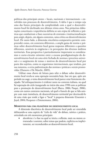 Egidio Dansero, Paolo Giaccaria, Francesca Governa 
políticas dos principais atores – locais, nacionais e internacionais – en-volvidos 
258 
nos processos de desenvolvimento. A idéia é que o tempo seja 
uma das fontes principais da complexidade com a qual o desenvolvi-mento 
local foi declinado nos últimos trinta anos. Nas primeiras elabo-rações 
conceituais e experiências definiu-se um corpus de reflexões e prá-ticas 
que conduziram a fases sucessivas de extensão e institucionalização 
para atigir, depois, em alguns contextos, uma crítica ao desenvolvimento 
local. De outro lado, a dimensão sincrônica-comparativa permite com-preender 
como, em contextos diferentes, a ampla gama de teorias e prá-ticas 
sobre desenvolvimento local gerou respostas diferentes a questões 
diferentes, sensíveis às exigências e às percepções dos diversos âmbitos 
territoriais. Essa perspectiva é particularmente importante se considera-mos 
o curto-circuito existente entre a escassa paradigmatização do de-senvolvimento 
local em uma série fechada de normas e preceitos univer-sais 
e o surgimento de temas e motivos do desenvolvimento local por 
parte dos sujeitos, como os organismos internacionais, que tendem, por 
sua natureza, a certa padronização das normas e práticas a serem promo-vidas 
(Dansero e De Marchi, 2005). 
Utilizar essas chaves de leitura para reler o debate sobre desenvolvi-mento 
local revela-se uma operação necessária hoje, fase em que, após um 
período no auge, o tema desenvolvimento local parece estar fortemente dis-sipado. 
Tal enfraquecimento é evidente tanto no contexto italiano, no qual 
há superação do ciclo inaugurado no início dos anos 1990 com as políticas 
para a promoção do desenvolvimento local (Barca, 2006; Pasqui, 2006), 
como em outros contextos nacionais, tal qual o francês de que se fala sem-pre 
com mais insistência, de desenvolvimento territorial por desvinculá-lo 
de uma visão que tende a ligar o “local” à pequena dimensão (Guesnier e 
Joyal, 2004; Pecqueur e Zimmermann, 2004). 
Momentos para uma filogênese do desenvolvimento local 
A dimensão diacrônica do desenvolvimento local pode ser entendida 
delineando-se uma espécie de “ciclo de vida” do debate, teórico e prático, 
articulado em três momentos principais: 
• descoberta: é a fase na qual se inicia a reflexão, mais ou menos es-truturada 
e coerente, sobre temas que podem, explícita ou implici-tamente, 
ser reconduzidos ao desenvolvimento local; 
 
