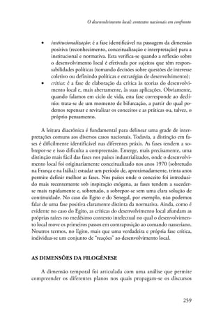 O desenvolvimento local: contextos nacionais em confronto 
• institucionalização: é a fase identificável na passagem da dimensão 
positiva (reconhecimento, conceitualização e interpretação) para a 
institucional e normativa. Esta verifica-se quando a reflexão sobre 
o desenvolvimento local é efetivada por sujeitos que têm respon-sabilidades 
políticas (tomando decisões sobre questões de interesse 
coletivo ou definindo políticas e estratégias de desenvolvimento); 
• crítica: é a fase de elaboração da crítica às teorias do desenvolvi-mento 
local e, mais abertamente, às suas aplicações. Obviamente, 
quando falamos em ciclo de vida, esta fase corresponde ao declí-nio: 
trata-se de um momento de bifurcação, a partir do qual po-demos 
repensar e revitalizar os conceitos e as práticas ou, talvez, o 
259 
próprio pensamento. 
A leitura diacrônica é fundamental para delinear uma grade de inter-pretações 
comuns aos diversos casos nacionais. Todavia, a distinção em fa-ses 
é dificilmente identificável nas diferentes práxis. As fases tendem a so-brepor- 
se e isso dificulta a compreensão. Emerge, mais precisamente, uma 
distinção mais fácil das fases nos países industrializados, onde o desenvolvi-mento 
local foi originariamente conceitualizado nos anos 1970 (sobretudo 
na França e na Itália): estudar um período de, aproximadamente, trinta anos 
permite definir melhor as fases. Nos países onde o conceito foi introduzi-do 
mais recentemente sob inspiração exógena, as fases tendem a suceder-se 
mais rapidamente e, sobretudo, a sobrepor-se sem uma clara solução de 
continuidade. No caso do Egito e do Senegal, por exemplo, não podemos 
falar de uma fase positiva claramente distinta da normativa. Ainda, como é 
evidente no caso do Egito, as críticas do desenvolvimento local afundam as 
próprias raízes no medésimo contexto intelectual no qual o desenvolvimen-to 
local move os primeiros passos em contraposição ao comando nasseriano. 
Noutros termos, no Egito, mais que uma verdadeira e própria fase crítica, 
individua-se um conjunto de “reações” ao desenvolvimento local. 
As dimensões da filogênese 
A dimensão temporal foi articulada com uma análise que permite 
compreender os diferentes planos nos quais propagam-se os discursos 
 