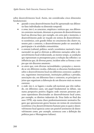 Egidio Dansero, Paolo Giaccaria, Francesca Governa 
sobre desenvolvimento local. Assim, são consideradas cinco dimensões 
fundamentais: 
260 
• quando o tema desenvolvimento local foi apresentado nas diferen-tes 
fases individuadas na dimensão temporal; 
• o como, isto é, os caracteres, empíricos e teóricos que, nos diferen-tes 
contextos nacionais, denotam os processos de desenvolvimento 
local nas diversas fases: por exemplo, em certo país e momento, o 
desenvolvimento pode ser traçado em termos de desenvolvimen-to 
econômico, com grande ênfase no crescimento dos clusters ou, 
noutro país e contexto, o desenvolvimento poder ser associado à 
participação e às atividades comunitárias; 
• o contexto (cultural, político, social e econômico; nacional e inter-nacionale) 
no qual se efetivam as diferentes narrações sobre o de-senvolvimento 
local evidenciando, ao mesmo tempo, as condições 
que representam os pressupostos para a evolução das reflexões e as 
influências que, de diversas partes, incidem sobre as formas e tem-pos 
que tais discursos assumem; 
• os atores que, com diversas racionalidades e projeções e, moven-do- 
se em diferentes escalas, elaboram os discursos fundamentais 
sobre o desenvolvimento local nos diferentes contextos: acadêmi-cos, 
organismos internacionais, instituições públicas e privadas, 
associações são, em diferentes fases e contextos, os principais su-jeitos 
que organizam a elaboração de um discurso mais ou menos 
coerente; 
• o onde, isto é, os lugares e escalas sub-nacionais que têm realiza-do, 
em diferentes casos, um papel fundamental no debate, seja 
numa perspectiva positiva (lugares onde estavam presentes pro-cesso 
espontâneos direcionados ao desenvolvimento local como, 
por exemplo, os distritos industriais da Terza Italia no final dos 
anos 1970), seja numa chave predominantemente normativa (lu-gares 
que apresentavam graves lacunas em termos de crescimento 
econômico e/ou deesenvolvimento humano para os quais o desen-volvimento 
local aparecia como um possível sentimento de desen-volvimento 
como, por exemplo, aconteceu com a definição das 
políticas para o Mezzogiorno italiano). 
 