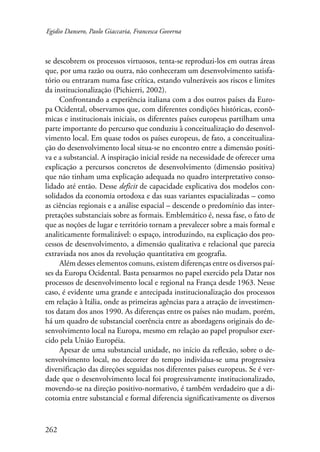 Egidio Dansero, Paolo Giaccaria, Francesca Governa 
se descobrem os processos virtuosos, tenta-se reproduzi-los em outras áreas 
que, por uma razão ou outra, não conheceram um desenvolvimento satisfa-tório 
262 
ou entraram numa fase crítica, estando vulneráveis aos riscos e limites 
da institucionalização (Pichierri, 2002). 
Confrontando a experiência italiana com a dos outros países da Euro-pa 
Ocidental, observamos que, com diferentes condições históricas, econô-micas 
e institucionais iniciais, os diferentes países europeus partilham uma 
parte importante do percurso que conduziu à conceitualização do desenvol-vimento 
local. Em quase todos os países europeus, de fato, a conceitualiza-ção 
do desenvolvimento local situa-se no encontro entre a dimensão positi-va 
e a substancial. A inspiração inicial reside na necessidade de oferecer uma 
explicação a percursos concretos de desenvolvimento (dimensão positiva) 
que não tinham uma explicação adequada no quadro interpretativo conso-lidado 
até então. Desse deficit de capacidade explicativa dos modelos con-solidados 
da economia ortodoxa e das suas variantes espacializadas – como 
as ciências regionais e a análise espacial – descende o predomínio das inter-pretações 
substanciais sobre as formais. Emblemático é, nessa fase, o fato de 
que as noções de lugar e território tornam a prevalecer sobre a mais formal e 
analiticamente formalizável: o espaço, introduzindo, na explicação dos pro-cessos 
de desenvolvimento, a dimensão qualitativa e relacional que parecia 
extraviada nos anos da revolução quantitativa em geografia. 
Além desses elementos comuns, existem diferenças entre os diversos paí­ses 
da Europa Ocidental. Basta pensarmos no papel exercido pela Datar nos 
processos de desenvolvimento local e regional na França desde 1963. Nesse 
caso, é evidente uma grande e antecipada institucionalização dos processos 
em relação à Itália, onde as primeiras agências para a atração de investimen-tos 
datam dos anos 1990. As diferenças entre os países não mudam, porém, 
há um quadro de substancial coerência entre as abordagens originais do de-senvolvimento 
local na Europa, mesmo em relação ao papel propulsor exer-cido 
pela União Européia. 
Apesar de uma substancial unidade, no início da reflexão, sobre o de-senvolvimento 
local, no decorrer do tempo individua-se uma progressiva 
diversificação das direções seguidas nos diferentes países europeus. Se é ver-dade 
que o desenvolvimento local foi progressivamente institucionalizado, 
movendo-se na direção positivo-normativo, é também verdadeiro que a di-cotomia 
entre substancial e formal diferencia significativamente os diversos 
 
