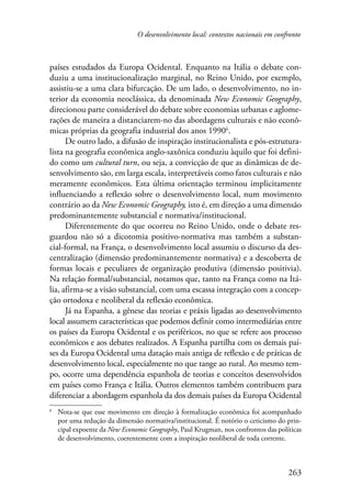 O desenvolvimento local: contextos nacionais em confronto 
países estudados da Europa Ocidental. Enquanto na Itália o debate con-duziu 
a uma institucionalização marginal, no Reino Unido, por exemplo, 
assistiu-se a uma clara bifurcação. De um lado, o desenvolvimento, no in-terior 
da economia neoclássica, da denominada New Economic Geography, 
direcionou parte considerável do debate sobre economias urbanas e aglome-rações 
de maneira a distanciarem-no das abordagens culturais e não econô-micas 
próprias da geografia industrial dos anos 1990 . 
De outro lado, a difusão de inspiração institucionalista e pós-estrutura-lista 
na geografia econômica anglo-saxônica conduziu àquilo que foi defini-do 
como um cultural turn, ou seja, a convicção de que as dinâmicas de de-senvolvimento 
são, em larga escala, interpretáveis como fatos culturais e não 
meramente econômicos. Esta última orientação terminou implicitamente 
influenciando a reflexão sobre o desenvolvimento local, num movimento 
contrário ao da New Economic Geography, isto é, em direção a uma dimensão 
predominantemente substancial e normativa/institucional. 
Diferentemente do que ocorreu no Reino Unido, onde o debate res-guardou 
não só a dicotomia positivo-normativa mas também a substan-cial- 
formal, na França, o desenvolvimento local assumiu o discurso da des-centralização 
(dimensão predominantemente normativa) e a descoberta de 
formas locais e peculiares de organização produtiva (dimensão positivia). 
Na relação formal/substancial, notamos que, tanto na França como na Itá-lia, 
afirma-se a visão substancial, com uma escassa integração com a concep-ção 
ortodoxa e neoliberal da reflexão econômica. 
Já na Espanha, a gênese das teorias e práxis ligadas ao desenvolvimento 
local assumem características que podemos definir como intermediárias entre 
os países da Europa Ocidental e os periféricos, no que se refere aos processo 
econômicos e aos debates realizados. A Espanha partilha com os demais paí-ses 
da Europa Ocidental uma datação mais antiga de reflexão e de práticas de 
desenvolvimento local, especialmente no que tange ao rural. Ao mesmo tem-po, 
ocorre uma dependência espanhola de teorias e conceitos desenvolvidos 
em países como França e Itália. Outros elementos também contribuem para 
diferenciar a abordagem espanhola da dos demais países da Europa Ocidental 
Nota-se que esse movimento em direção à formalização econômica foi acompanhado 
por uma redução da dimensão normativa/institucional. É notório o ceticismo do prin-cipal 
expoente da New Economic Geography, Paul Krugman, nos confrontos das políticas 
263 
de desenvolvimento, coerentemente com a inspiração neoliberal de toda corrente. 
 