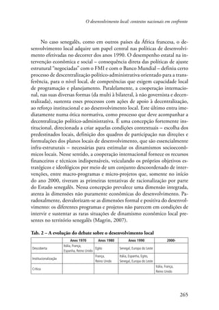 O desenvolvimento local: contextos nacionais em confronto 
No caso senegalês, como em outros países da África francesa, o de-senvolvimento 
local adquire um papel central nas políticas de desenvolvi-mento 
efetivadas no decorrer dos anos 1990. O desempenho estatal na in-tervenção 
econômica e social – consequência direta das políticas de ajuste 
estrutural “negociadas” com o FMI e com o Banco Mundial – definiu certo 
processo de descentralização político-administrativa orientado para a trans-ferência, 
para o nível local, de competências que exigem capacidade local 
de programação e planejamento. Paralelamente, a cooperação internacio-nal, 
nas suas diversas formas (da multi à bilateral, à não governista e decen-tralizada), 
sustenta esses processos com ações de apoio à decentralização, 
ao reforço institucional e ao desenvolvimento local. Este último entra ime-diatamente 
numa ótica normativa, como processo que deve acompanhar a 
decentralização político-administrativa. É uma concepção fortemente ins-titucional, 
direcionada a criar aquelas condições contextuais – escolha dos 
predestinados locais, definição dos quadros de participação nas direções e 
formulações dos planos locais de desenvolvimento, que são essencialmente 
infra-estruturais – necessárias para estimular os dinamismos socioeconô-micos 
locais. Nesse sentido, a cooperação internacional fornece os recursos 
financeiros e técnicos indispensáveis, veiculando os próprios objetivos es-tratégicos 
e ideológicos por meio de um conjunto descoordenado de inter-venções, 
entre macro-programas e micro-projetos que, somente no início 
do ano 2000, tiveram as primeiras tentativas de racionalização por parte 
do Estado senegalês. Nessa concepção prevalece uma dimensão integrada, 
atenta às dimensões não puramente econômicas do desenvolvimento. Pa-radoxalmente, 
desvalorizam-se as dimensões formal e positiva do desenvol-vimento: 
os diferentes programas e projetos não parecem em condições de 
intervir e sustentar as raras situações de dinamismo econômico local pre-sentes 
265 
no território senegalês (Magrin, 2007). 
Tab. 2 – A evolução do debate sobre o desenvolvimento local 
Anos 1970 Anos 1980 Anos 1990 2000- 
Descoberta 
Itália, França, 
Espanha, Reino Unido 
Egito Senegal, Europa do Leste 
Institucionalização 
França, 
Reino Unido 
Itália, Espanha, Egito, 
Senegal, Europa do Leste 
Crítica 
Itália, França, 
Reino Unido 
 