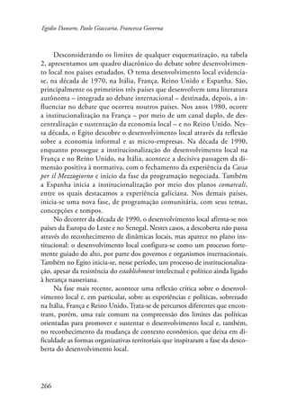 Egidio Dansero, Paolo Giaccaria, Francesca Governa 
266 
Desconsiderando os limites de qualquer esquematização, na tabela 
2, apresentamos um quadro diacrônico do debate sobre desenvolvimen-to 
local nos países estudados. O tema desenvolvimento local evidencia-se, 
na década de 1970, na Itália, França, Reino Unido e Espanha. São, 
principalmente os primeirios três países que desenvolvem uma literatura 
autônoma – integrada ao debate internacional – destinada, depois, a in-fluenciar 
no debate que ocorreu noutros países. Nos anos 1980, ocorre 
a institucionalização na França – por meio de um canal duplo, de des-centralização 
e sustentação da economia local – e no Reino Unido. Nes-sa 
década, o Egito descobre o desenvolvimento local através da reflexão 
sobre a economia informal e as micro-empresas. Na década de 1990, 
enquanto prossegue a institucionalização do desenvolvimento local na 
França e no Reino Unido, na Itália, acontece a decisiva passagem da di-mensão 
positiva à normativa, com o fechamento da experiência da Cassa 
per il Mezzogiorno e início da fase da programação negociada. Também 
a Espanha inicia a institucionalização por meio dos planos comarcali, 
entre os quais destacamos a experiência galiciana. Nos demais países, 
inicia-se uma nova fase, de programação comunitária, com seus temas, 
concepções e tempos. 
No decorrer da década de 1990, o desenvolvimento local afirma-se nos 
países da Europa do Leste e no Senegal. Nestes casos, a descoberta não passa 
através do reconhecimento de dinâmicas locais, mas aparece no plano ins-titucional: 
o desenvolvimento local configura-se como um processo forte-mente 
guiado do alto, por parte dos governos e organismos internacionais. 
Também no Egito inicia-se, nesse período, um processo de institucionaliza-ção, 
apesar da resistência do establishment intelectual e político ainda ligado 
à herança nasseriana. 
Na fase mais recente, acontece uma reflexão crítica sobre o desenvol-vimento 
local e, em particular, sobre as experiências e políticas, sobretudo 
na Itália, França e Reino Unido. Trata-se de percursos diferentes que encon-tram, 
porém, uma raíz comum na compreensão dos limites das políticas 
orientadas para promover e sustentar o desenvolvimento local e, também, 
no reconhecimento da mudança de contexto econômico, que deixa em di-ficuldade 
as formas organizativas territoriais que inspiraram a fase da desco-berta 
do desenvolvimento local. 
 