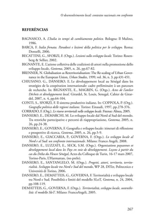 O desenvolvimento local: contextos nacionais em confronto 
267 
Referências 
BAGNASCO, A. L’Italia in tempi di cambiamento politico. Bologna: Il Mulino, 
1986. 
BARCA, F. Italia frenata. Paradossi e lezioni della politica per lo sviluppo. Roma: 
Donzelli, 2006. 
BECATTINI, G., SFORZI, F. (Orgs.). Lezioni sullo sviluppo locale. Torino: Rosen-berg 
& Sellier, 2002. 
BIGNANTE, E. L’azione collettiva delle coalizioni di attori nella promozione dello 
sviluppo locale, Geotema, 2005, n. 26, pp.67-82. 
BRENNER, N. Globalisation as Reterritorialisation: The Re-scaling of Urban Gover-nance 
in the European Union, Urban Studies, 1999, vol. 36, n. 3, pp.431-451. 
CHIUSANO, G., DANSERO, E. Le développement local au Sénégal dans les 
stratégies de la coopération internationale: cadre préliminaire à un parcours 
de recherche. In: BIGNANTE, E., MAGRIN, G. (Orgs.). Actes de l’atelier 
Déchets et développement local. Girardel, St. Louis, Senegal, Cahier de Girar-del, 
2007, n. 4, pp.64-104. 
CONTI, S., SFORZI, F. Il sistema produttivo italiano. In: COPPOLA, P. (Org.). 
Geografia politica delle regioni italiane. Torino: Einaudi, 1997, pp.278-376. 
CORRADO, F. (Org.). Le risorse territoriali nello sviluppo locale. Firenze: Alinea, 2005. 
DANSERO, E., DEMARCHI, M. Lo sviluppo locale dal Nord al Sud del mondo. 
Tra retoriche partecipative e percorsi di riappropriazione, Geotema, 2005, n. 
26, pp.24-38. 
DANSERO, E., GOVERNA, F. Geografia e sviluppo locale: itinerari di riflessione 
e prospettive di ricerca, Geotema, 2005, n. 26, pp.5-9. 
DANSERO, E., GIACCARIA, P., GOVERNA, F. (Orgs.). Lo sviluppo locale al 
Nord e al Sud: un confronto internazionale. Milano: Franco Angeli, 2008. 
DANSERO, E., LUZZATI, E., SECK, S.M. (Orgs.). Organisations paysannes et 
développement local dans les Pays en voie de développement. Leçons à partir du 
cas du Delta du Fleuve Sénégal, Actes du Colloque de Turin, 16-17 mars 2007, 
Torino-Paris, L’Harmattan, (no prelo). 
DANSERO, E., SANTANGELO, M. (Orgs.). Progetti, attori, territorio, territo-rialità. 
Sviluppo locale tra Nord e Sud del mondo, WP 28, DITer, Politecnico e 
Università di Torino, 2006. 
DANSERO, E., DEMATTEIS, G., GOVERNA, F. Territorialità e sviluppo locale 
tra Nord e Sud. Possibilità e limiti del modello SLoT, Geotema, n. 24, 2004, 
pp.108-119. 
DEMATTEIS, G., GOVERNA, F. (Orgs.). Territorialità, sviluppo locale, sostenibi-lità: 
il modello SloT. Milano: FrancoAngeli, 2005. 
 