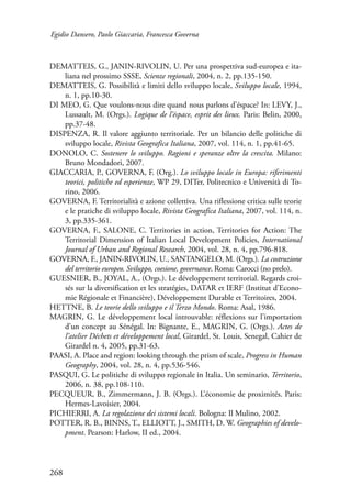 Egidio Dansero, Paolo Giaccaria, Francesca Governa 
DEMATTEIS, G., JANIN-RIVOLIN, U. Per una prospettiva sud-europea e ita-liana 
268 
nel prossimo SSSE, Scienze regionali, 2004, n. 2, pp.135-150. 
DEMATTEIS, G. Possibilità e limiti dello sviluppo locale, Sviluppo locale, 1994, 
n. 1, pp.10-30. 
DI MEO, G. Que voulons-nous dire quand nous parlons d’éspace? In: LEVY, J., 
Lussault, M. (Orgs.). Logique de l’éspace, esprit des lieux. Paris: Belin, 2000, 
pp.37-48. 
DISPENZA, R. Il valore aggiunto territoriale. Per un bilancio delle politiche di 
sviluppo locale, Rivista Geografica Italiana, 2007, vol. 114, n. 1, pp.41-65. 
DONOLO, C. Sostenere lo sviluppo. Ragioni e speranze oltre la crescita. Milano: 
Bruno Mondadori, 2007. 
GIACCARIA, P., GOVERNA, F. (Org.). Lo sviluppo locale in Europa: riferimenti 
teorici, politiche ed esperienze, WP 29, DITer, Politecnico e Università di To-rino, 
2006. 
GOVERNA, F. Territorialità e azione collettiva. Una riflessione critica sulle teorie 
e le pratiche di sviluppo locale, Rivista Geografica Italiana, 2007, vol. 114, n. 
3, pp.335-361. 
GOVERNA, F., SALONE, C. Territories in action, Territories for Action: The 
Territorial Dimension of Italian Local Development Policies, International 
Journal of Urban and Regional Research, 2004, vol. 28, n. 4, pp.796-818. 
GOVERNA, F., JANIN-RIVOLIN, U., SANTANGELO, M. (Orgs.). La costruzione 
del territorio europeo. Sviluppo, coesione, governance. Roma: Carocci (no prelo). 
GUESNIER, B., JOYAL, A., (Orgs.). Le développement territorial. Regards croi-sés 
sur la diversification et les stratégies, DATAR et IERF (Institut d’Econo-mie 
Régionale et Financière), Développement Durable et Territoires, 2004. 
HETTNE, B. Le teorie dello sviluppo e il Terzo Mondo. Roma: Asal, 1986. 
MAGRIN, G. Le développement local introuvable: réflexions sur l’importation 
d’un concept au Sénégal. In: Bignante, E., MAGRIN, G. (Orgs.). Actes de 
l’atelier Déchets et développement local, Girardel, St. Louis, Senegal, Cahier de 
Girardel n. 4, 2005, pp.31-63. 
PAASI, A. Place and region: looking through the prism of scale, Progress in Human 
Geography, 2004, vol. 28, n. 4, pp.536-546. 
PASQUI, G. Le politiche di sviluppo regionale in Italia. Un seminario, Territorio, 
2006, n. 38, pp.108-110. 
PECQUEUR, B., Zimmermann, J. B. (Orgs.). L’économie de proximités. Paris: 
Hermes-Lavoisier, 2004. 
PICHIERRI, A. La regolazione dei sistemi locali. Bologna: Il Mulino, 2002. 
POTTER, R. B., BINNS, T., ELLIOTT, J., SMITH, D. W. Geographies of develo-pment. 
Pearson: Harlow, II ed., 2004. 
 