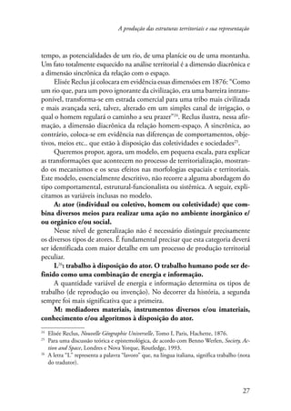 A produção das estruturas territoriais e sua representação 
tempo, as potencialidades de um rio, de uma planície ou de uma montanha. 
Um fato totalmente esquecido na análise territorial é a dimensão diacrônica e 
a dimensão sincrônica da relação com o espaço. 
Elisée Reclus já colocara em evidência essas dimensões em 1876: “Como 
um rio que, para um povo ignorante da civilização, era uma barreira intrans-ponível, 
transforma-se em estrada comercial para uma tribo mais civilizada 
e mais avançada será, talvez, alterado em um simples canal de irrigação, o 
qual o homem regulará o caminho a seu prazer”24. Reclus ilustra, nessa afir-mação, 
a dimensão diacrônica da relação homem-espaço. A sincrônica, ao 
contrário, coloca-se em evidência nas diferenças de comportamentos, obje-tivos, 
meios etc.. que estão à disposição das coletividades e sociedades25. 
Queremos propor, agora, um modelo, em pequena escala, para explicar 
as transformações que acontecem no processo de territorialização, mostran-do 
os mecanismos e os seus efeitos nas morfologias espaciais e territoriais. 
Este modelo, essencialmente descritivo, não recorre a alguma abordagem do 
tipo comportamental, estrutural-funcionalista ou sistêmica. A seguir, expli-citamos 
27 
as variáveis inclusas no modelo. 
A: ator (individual ou coletivo, homem ou coletividade) que com-bina 
diversos meios para realizar uma ação no ambiente inorgânico e/ 
ou orgânico e/ou social. 
Nesse nível de generalização não é necessário distinguir precisamente 
os diversos tipos de atores. É fundamental precisar que esta categoria deverá 
ser identificada com maior detalhe em um processo de produção territorial 
peculiar. 
L26: trabalho à disposição do ator. O trabalho humano pode ser de-finido 
como uma combinação de energia e informação. 
A quantidade variável de energia e informação determina os tipos de 
trabalho (de reprodução ou invenção). No decorrer da história, a segunda 
sempre foi mais significativa que a primeira. 
M: mediadores materiais, instrumentos diversos e/ou imateriais, 
conhecimento e/ou algoritmos à disposição do ator. 
24 Elisée Reclus, Nouvelle Géographie Universelle, Tomo I, Paris, Hachette, 1876. 
25 Para uma discussão teórica e epistemológica, de acordo com Benno Werlen, Society, Ac-tion 
and Space, Londres e Nova Yorque, Routledge, 1993. 
26 A letra “L” representa a palavra “lavoro” que, na língua italiana, significa trabalho (nota 
do tradutor). 
 