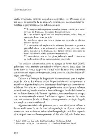 Álvaro Luiz Heidrich 
vação, preservação, proteção integral, uso sustentável, etc. Destacam-se no 
conjunto, os incisos 8 a 12 do artigo 2º, componentes essenciais da territo-rialidade 
272 
ai discriminados, pela definição de uso: 
VIII – manejo: todo e qualquer procedimento que vise assegurar a con-servação 
da diversidade biológica e dos ecossistemas; 
IX – uso indireto: aquele que não envolve consumo, coleta, dano ou 
destruição dos recursos naturais; 
X – uso direto: aquele que envolve coleta e uso, comercial ou não, dos 
recursos naturais; 
XI – uso sustentável: exploração do ambiente de maneira a garantir a 
perenidade dos recursos ambientais renováveis e dos processos ecoló-gicos, 
mantendo a biodiversidade e os demais atributos ecológicos, de 
forma socialmente justa e economicamente viável; 
XII – extrativismo: sistema de exploração baseado na coleta e extração, 
de modo sustentável, de recursos naturais renováveis. 
Tais unidades são territórios, como na acepção de Robert Sack (1986), 
pelos quais se visa manter o controle sobre recursos, pessoas e suas ações. Por 
outro ponto de vista, a ocupação e o uso já realizado nestas áreas também se 
constituem em expressão de território, assim como os vínculos de identifi-cação 
com o lugar. 
Durante a elaboração de diagnósticos socioambientais para a implan-tação 
de UCs no Rio Grande do Sul foi possível observar esse problema e 
reconhecer algumas implicações decorrentes da sobreposição destas territo-rialidades. 
Para discutir a questão proponho neste texto algumas reflexões 
sobre duas situações selecionadas: a Reserva Biológica Estadual da Serra Ge-ral 
e o Parque Estadual do Tainhas , a primeira, uma área de serra e escarpa, 
com pequenos estabelecimentos familiares e a segunda, uma área de campo 
com remanescentes da Mata Atlântica, em que predomina a criação de gado 
e se amplia a exploração florestal. 
Algumas territorialidades presentes nestas duas situações se referem a 
formas tradicionais de uso da terra e de reprodução social, mas também se 
encontram usos pertinentes a demandas da reprodução capitalista hegemô-nica, 
as quais destoam das compreensões sócio-culturais locais. Porém, tan- 
Lei nº 41.661, de 4 de junho de 2002, Estado do Rio Grande do Sul. 
Decreto nº 23.798, de 12 de março de 1975, Estado do Rio Grande do Sul. 
 
