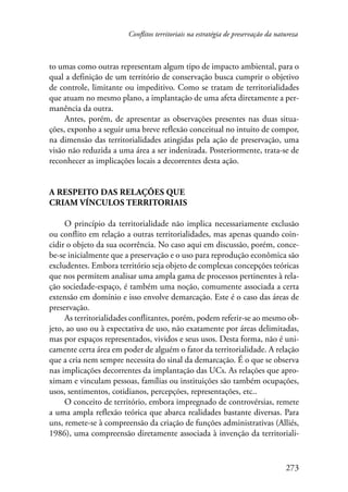 Conflitos territoriais na estratégia de preservação da natureza 
to umas como outras representam algum tipo de impacto ambiental, para o 
qual a definição de um território de conservação busca cumprir o objetivo 
de controle, limitante ou impeditivo. Como se tratam de territorialidades 
que atuam no mesmo plano, a implantação de uma afeta diretamente a per-manência 
273 
da outra. 
Antes, porém, de apresentar as observações presentes nas duas situa-ções, 
exponho a seguir uma breve reflexão conceitual no intuito de compor, 
na dimensão das territorialidades atingidas pela ação de preservação, uma 
visão não reduzida a uma área a ser indenizada. Posteriormente, trata-se de 
reconhecer as implicações locais a decorrentes desta ação. 
A respeito das relações que 
criam vínculos territoriais 
O princípio da territorialidade não implica necessariamente exclusão 
ou conflito em relação a outras territorialidades, mas apenas quando coin-cidir 
o objeto da sua ocorrência. No caso aqui em discussão, porém, conce-be- 
se inicialmente que a preservação e o uso para reprodução econômica são 
excludentes. Embora território seja objeto de complexas concepções teóricas 
que nos permitem analisar uma ampla gama de processos pertinentes à rela-ção 
sociedade-espaço, é também uma noção, comumente associada a certa 
extensão em domínio e isso envolve demarcação. Este é o caso das áreas de 
preservação. 
As territorialidades conflitantes, porém, podem referir-se ao mesmo ob-jeto, 
ao uso ou à expectativa de uso, não exatamente por áreas delimitadas, 
mas por espaços representados, vividos e seus usos. Desta forma, não é uni-camente 
certa área em poder de alguém o fator da territorialidade. A relação 
que a cria nem sempre necessita do sinal da demarcação. É o que se observa 
nas implicações decorrentes da implantação das UCs. As relações que apro-ximam 
e vinculam pessoas, famílias ou instituições são também ocupações, 
usos, sentimentos, cotidianos, percepções, representações, etc.. 
O conceito de território, embora impregnado de controvérsias, remete 
a uma ampla reflexão teórica que abarca realidades bastante diversas. Para 
uns, remete-se à compreensão da criação de funções administrativas (Alliés, 
1986), uma compreensão diretamente associada à invenção da territoriali- 
 