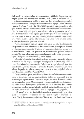 Álvaro Luiz Heidrich 
dade moderna e suas implicações no campo da civilidade. De maneira mais 
ampla, porém com formulações distintas, Sack (1986) e Raffestin (1988) 
permitem compreender o problema sob o véu da territorialidade, como fato 
humano e vinculado a relações da sociedade com o espaço. Outras reflexões, 
como as de Claval (1999) e Di Méo (1996) permitem compreender as rela-ções 
274 
bastante estreitas entre a territorialidade e as representações sociocultu-rais. 
De modo unânime, porém, entende-se a relação geradora do território 
e da territorialidade como aquela que envolve poder. É visto como poder 
indireto sobre os outros, por meio da criação do território e é visto como 
uma relação que impregna a interioridade dele, assim como também remete 
as relações dele com o que lhe é externo. 
Como uma apropriação do espaço entende-se que o território necessita 
ser apreendido tanto no sentido de domínio como no de adequação, em que 
produzir uma representação do espaço já é uma apropriação, de acordo com 
Henri Lefebvre (2000). Em qualquer um dos sentidos o poder é elemento 
central. Considerado enquanto potencialidade, o poder existe apenas na re-lação 
e não pode ser armazenado (Arendt, 1999). 
A noção primordial de território articula ocupação e extensão, seja por 
materialização em mapas ou simples presença estética. Ocupa-se porque se 
busca domínio sobre uma extensão. Delimita-se porque há relação com ou-tros 
domínios, outras posições – oposição de outras extensões. Como isso 
advém do poder, da relação, assegurar a situação é uma probabilidade, no 
sentido exposto por Max Weber (1997). 
Isso quer dizer que o território não é um fato definitivamente conquis-tado, 
há condições para seu surgimento que podem ser insatisfatórias a sua 
manutenção, à permanência. Precisa-se ocupar, ter posse, fazer uso e conce-ber 
a ocupação e o uso. Ocupação, uso e representação são, por isso, aspec-tos 
constituintes da relação de poder que produz o território. Se o limite é 
um aspecto banal da territorialidade, a objetividade daquilo que se quer de-limitado, 
na extensão dominada é o espaço impregnado de geografia . 
O território e a territorialidade consistem em expressão geográfica 
que não são simples ocorrências, posição ou distribuição de objetos no es-paço. 
Não é simplesmente paisagem. Trata-se da ocorrência pertinente a 
Interessante discussão sobre o conceito de extenso associado à compreensão de espaço 
geográfico é feita por Carlos Santos (1986). 
 