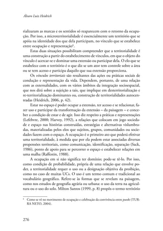Álvaro Luiz Heidrich 
rializaram as marcas e os sentidos só reaparecem com o retorno da ocupa-ção. 
276 
Por isso, a microterritorialidade é essencialmente um território que se 
apóia na identidade dos que dela participam, no vínculo que se estabelece 
entre ocupação e representação . 
Estas duas situações possibilitam compreender que a territorialidade é 
uma construção a partir do estabelecimento de vínculos, em que o objeto do 
vínculo é acercar-se e dominar uma extensão ou participar dela. O elo que se 
estabelece com o território é o que diz se um ator tem controle sobre a área 
ou se tem acesso e participa daquilo que sua extensão proporciona. 
Os vínculos territoriais são resultantes das ações ou práticas sociais de 
condução e representação da vida. Dependem, portanto, de uma relação 
com as externalidades, com os vários âmbitos da integração socioespacial, 
que nos dirá sobre a sujeição a tais, que implique em desterritorialização e 
re-territorialização dominantes ou, construção de territorialidades autocen-tradas 
(Heidrich, 2006, p. 42). 
Estar no espaço é poder ocupar a extensão, ter acesso e se relacionar, fa-zer 
uso e participar da transformação da extensão – da paisagem – e conce-ber 
a condição de estar e de agir. Isso diz respeito a práticas e representações 
(Lefebvre, 2000; Harvey, 1992), a relações que colocam em jogo socieda-de 
e espaço nas histórias construídas, estratégias e alternativas vislumbra-das, 
materializadas pelos elos que sujeitos, grupos, comunidades ou socie-dades 
fazem com o espaço. A ocupação é o primeiro ato que poderá efetivar 
uma territorialidade, à medida que por ela podem estar associadas diversas 
propensões territoriais, como comunicação, identificação, separação (Sack, 
1986), ponto de apoio para se percorrer o espaço e estabelecer relações em 
uma malha (Raffestin, 1988). 
A ocupação em si não significa ter domínio; pode-se tê-lo. Por isso, 
como condição de probabilidade, própria de uma relação que envolve po-der, 
a territorialidade requer o uso ou a designação objetiva da proibição, 
como no caso de muitas UCs. O uso é um termo comum e tradicional ao 
vocabulário geográfico. Refere-se às formas que se revelam na paisagem, 
como nos estudos de geografia agrária ou urbana: o uso da terra na agricul-tura 
ou o uso do solo. Milton Santos (1999, p. 8) propôs o termo território 
Como se vê no movimento de ocupação e celebração da convivência entre punks (TUR-RA 
NETO, 2004). 
 