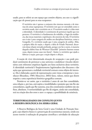 Conflitos territoriais na estratégia de preservação da natureza 
usado, para se referir ao um espaço que contém objetos, seu uso e a signifi-cação 
277 
que ele possui para os seus ocupantes: 
O território não é apenas o conjunto dos sistemas naturais e de siste-mas 
de coisas superpostas. O território tem que ser entendido como o 
território usado, não o território em si. O território usado é o chão mais 
a identidade. A identidade é o sentimento de pertencer àquilo que nos 
pertence. O território é o fundamento do trabalho, o lugar da residên-cia, 
das trocas materiais e espirituais e do exercício da vida. O território 
em si não é uma categoria de análise em disciplinas históricas, como a 
Geografia. É o território usado que é uma categoria de análise. Aliás, 
a própria idéia de nação, e depois a idéia de Estado Nacional, decor-rem 
dessa relação tornada profunda, porque um faz o outro, à maneira 
daquela célebre frase de Winston Churchill: “primeiro fazemos nossas 
casas, depois nossas casas nos fazem”. Assim é o território que ajuda a 
fabricar a nação, para que a nação depois o afeiçoe. 
A noção de viver determinada situação de ocupação e uso pode pro-duzir 
sentimento de pertencer a esse universo e estabelecer vínculos identi-tários 
com referentes empíricos ligados aos fatos exclusivos desse território. 
A identidade territorial é freqüentemente legitimadora dos discursos e das 
ações que apresentam a realidade territorial comum como objeto de interes-se. 
Ela é elaborada a partir de representações com vistas a interpretar e reco-nhecer 
(Bourdieu, 1989; Moscovici, 2003) fatos, valores, mitos que dizem 
respeito a uma experiência histórico-geográfica comum. 
Permite-se ver assim, que o território é antes de um fato consolidado, 
uma relação e, por isso, está sujeita a instabilidades e posições que não lhe são 
concordantes, aquilo que lhe sustenta, seus elos constituintes também não são 
fixos, absolutos. A territorialidade que lhe dá origem, ainda não consolidada, 
terá na criação dos elos entre o ator e o espaço, a possibilidade de existência. 
Territorialidades em conflito junto 
a Reserva Biológica da Serra Geral 
A Reserva Biológica da Serra Geral é uma Unidade de Proteção Inte-gral, 
cujo objetivo básico é a preservação de ecossistemas naturais, tendo seu 
acesso restrito à realização de pesquisas científicas e atividades de educação 
 