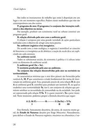 Claude Raffestin 
28 
São todos os instrumentos de trabalho que estão à disposição em um 
lugar e em um momento específico. Podem existir mediadores que não são 
contemporâneos uns dos outros. 
P: programa do ator. O programa é o conjunto das intenções reali-záveis 
e dos objetivos ou metas. 
Por exemplo, produzir um ecossistema rural ou urbano constitui um 
programa geral. 
R: relação efetivada pelo ator com o ambiente geral. 
A relação é composta por uma grande variedade de ações particulares 
realizadas com o objetivo de atingir uma meta precisa. 
Sn: ambiente orgânico e/ou inorgânico. 
De acordo com a visão ecológica, o orgânico é assimilável ao conceito 
de biocenose e o inorgânico ao de abiótico; a noção de escala deve ser expli-citada 
em cada contexto. 
So: ambiente social. 
Todos os subsistemas sociais, da economia à política e à cultura estão 
entre os elementos do ambiente social. 
S: ambiente geral (Sn + So). 
T: território produzido pelo ator no ambiente. 
Ta: conjunto das relações desenvolvidas pelo ator no território ou 
territorialidade. 
As características mínimas que o ator deve possuir são fornecidas pelas 
variáveis L, M, P que constituem a tríade fundamental dos meios de inter-venção 
no ambiente geral. Esta, projetada através de uma relação R do ator 
A no ambiente geral S, contribui para produzir um território T, no qual se 
estabelece uma territorialidade Ta, isto é, um conjunto de relações que per-mitem 
satisfazer as necessidades da comunidade ou da sociedade. Isso pode 
ser representado pela relação T/Ta. T é a parte material e Ta a parte imate-rial. 
Neste momento, podemos propor a fórmula descritiva que segue: 
A (L-M-P)------------R-----------S (Sn/So) = T/Ta 
I II III 
Esta fórmula, basicamente descritiva, dá conta, de maneira muito ge-ral, 
do Estado de Natureza descrito por Serge Moscovici. Naturalmente, 
para definir o Estado de Natureza orgânico, mecânico ou cibernético, é ne- 
 