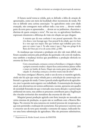 Conflitos territoriais na estratégia de preservação da natureza 
A fratura social torna-se nítida, pois se defende a idéia de atração de 
aposentados, como um meio da localidade obter incremento de renda. Por 
isso se defende uma curiosa associação: “os agricultores estão com idade 
avançada, não conseguem mais utilizar toda a sua terra … devem vender 
parte da terra para os aposentados … devem ser os jardineiros, chacreiros e 
diaristas de quem comprar a terra”. Por sua vez, os agricultores familiares, 
expressam claramente a diferença de visão em relação aos que chegam: 
A maioria que dá essas confusão é esse pessoal aposentado. Eles não 
vive disso e vem furungá aqui. Esse pessoal lá da cidade, que vive bem 
lá e vem aqui nos impor. Eles que venham aqui trabalhar para viver, 
para ver como é que é. Tu sabe como é que é. Pega uns gringo lá de 
Barra do Ouro pra vê se ele aceita (ibid., p.100). 
As mudanças que tornaram a produção em alto vale mais difícil, não 
foram causadas somente pela proibição da queimada e do corte de madeira, 
mas também a mudança técnica que possibilitou a produção olerícola no 
entorno da Serra Geral. 
Com a mecanização, começou a entrar as hortaliças e a irrigação e depois 
a própria economia mudou e depois ficou antieconômico plantar milho 
e trazer em lombo de burro. Daqui saia muita gente para trabalhar no 
calçado. E a hortaliça começou a envolver muita mão-de-obra10. 
Nas áreas contíguas à Reserva, onde o uso da terra se mantém agrícola, 
ainda não há ação que esteja voltada para a articulação da conservação am-biental 
e a geração de renda. Como é parcela ainda significativa de agriculto-res, 
esta é a questão mais urgente a ser trabalhada. A manutenção da situação 
atual, sem alternativas em termos ambientais e sociais, apresenta um quadro 
de sociedade fraturada em que o mercado atua numa direção e a preservação 
ambiental em outra, mas ambos os processos contribuem para a fragilização 
dos vínculos territoriais dos moradores das encostas de alto vale. 
Maquiné possui produção agrícola com forte inserção no mercado em 
vários sistemas de produção, os quais não se conflitam com a Reserva Bio-lógica. 
No entorno há uma natureza em notável processo de recuperação, o 
que tem permitido a realização do ecoturismo. Esse processo é coerente com 
o crescente uso da terra para moradia e consumo do espaço, indicando ha-ver 
uma lenta substituição da agricultura. Mas são processos substitutivos, 
281 
10 Depoimento de Alcides Scussel, técnico da EMATER. 
 
