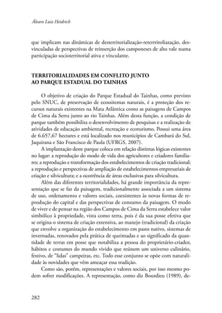 Álvaro Luiz Heidrich 
que implicam nas dinâmicas de desterritorialização-reterrritoliazação, des-vinculadas 
282 
de perspectivas de reinserção dos camponeses de alto vale numa 
participação socioterritorial ativa e vinculante. 
Territorialidades em conflito junto 
ao Parque Estadual do Tainhas 
O objetivo de criação do Parque Estadual do Tainhas, como previsto 
pelo SNUC, de preservação de ecossitemas naturais, é a proteção dos re-cursos 
naturais existentes na Mata Atlântica como as paisagens de Campos 
de Cima da Serra junto ao rio Tainhas. Além desta função, a condição de 
parque também possibilita o desenvolvimento de pesquisas e a realização de 
atividades de educação ambiental, recreação e ecoturismo. Possui uma área 
de 6.657,67 hectares e está localizado nos municípios de Cambará do Sul, 
Jaquirana e São Francisco de Paula (UFRGS, 2007). 
A implantação deste parque coloca em relação distintas lógicas existentes 
no lugar: a reprodução do modo de vida dos agricultores e criadores familia-res; 
a reprodução e transformação dos estabelecimentos de criação tradicional; 
a reprodução e perspectivas de ampliação de estabelecimentos empresariais de 
criação e silvicultura; e a ocorrência de áreas exclusivas para silvicultura. 
Além das diferentes territorialidades, há grande importância da repre-sentação 
que se faz da paisagem, tradicionalmente associada a um sistema 
de uso, ordenamento e valores sociais, coexistentes às novas formas de re-produção 
do capital e das perspectivas de consumo da paisagem. O modo 
de viver e de pensar na região dos Campos de Cima da Serra estabelece valor 
simbólico à propriedade, vista como terra, pois é da sua posse efetiva que 
se origina o sistema de criação extensiva, ao manejo (tradicional) da criação 
que envolve a organização do estabelecimento em pasto nativo, sistemas de 
invernadas, renovados pela prática de queimadas e ao significado da quan-tidade 
de terras em posse que notabiliza a pessoa do proprietário-criador, 
hábitos e costumes do mundo vivido que reúnem um universo culinário, 
festivo, de “lidas” campeiras, etc. Todo esse conjunto se opõe com naturali-dade 
às novidades que vêm ameaçar essa tradição. 
Como são, porém, representações e valores sociais, por isso mesmo po-dem 
sofrer modificações. A representação, como diz Bourdieu (1989), de- 
 