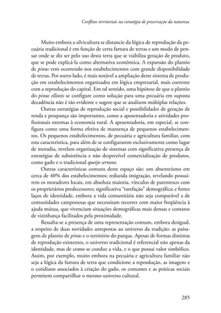 Conflitos territoriais na estratégia de preservação da natureza 
Muito embora a silvicultura se distancie da lógica de reprodução da pe-cuária 
tradicional é em função de certa fartura de terras e um modo de pen-sar 
onde se diz ser pelo uso desta terra que se viabiliza geração de produto, 
que se pode explicá-la como alternativa econômica. A expansão do plantio 
de pinus vem ocorrendo nos estabelecimentos com grande disponibilidade 
de terras. Por outro lado, é mais notável a ampliação deste sistema de produ-ção 
em estabelecimentos organizados em lógica empresarial, mais coerente 
com a reprodução do capital. Em tal sentido, uma hipótese de que o plantio 
do pinus elliotis se configure como solução para uma pecuária em suposta 
decadência não é tão evidente e sugere que se analisem múltiplas relações. 
Outras estratégias de reprodução social e possibilidades de geração de 
renda e poupança são importantes, como a aposentadoria e atividades pro-fissionais 
externas à economia rural. A aposentadoria, em especial, se con-figura 
como uma forma efetiva de mantença de pequenos estabelecimen-tos. 
Os pequenos estabelecimentos, de pecuária e agricultura familiar, com 
esta característica, para além de se configurarem exclusivamente como lugar 
de moradia, revelam organização de sistemas com significativa presença de 
estratégias de subsistência e não desprezível comercialização de produtos, 
como gado e o tradicional queijo serrano. 
Outras características comuns deste espaço são: um absenteísmo em 
cerca de 40% dos estabelecimentos; reduzida imigração, revelando possuí-rem 
os moradores locais, em absoluta maioria, vínculos de parentesco com 
os proprietários predecessores; significativa “rarefação” demográfica; e fortes 
laços de identidade, embora a vida comunitária não seja comparável a de 
comunidades camponesas que necessitam recorrer com maior freqüência à 
ajuda mútua, que vivenciam situações demográficas mais densas e contatos 
de vizinhança facilitados pela proximidade. 
Ressalta-se a presença de uma representação comum, embora desigual, 
a respeito de duas novidades antepostas ao universo da tradição: as paisa-gens 
de plantio de pinus e o território do parque. Apesar de formas distintas 
de reprodução existentes, o universo tradicional é referencial não apenas da 
identidade, mas de como se conduz a vida, e o que possui valor simbólico. 
Assim, por exemplo, muito embora na pecuária e agricultura familiar não 
seja a lógica da fartura de terra que condicione a reprodução, as imagens e 
o cotidiano associados à criação do gado, os costumes e as práticas sociais 
permitem compartilhar o mesmo universo cultural. 
285 
 