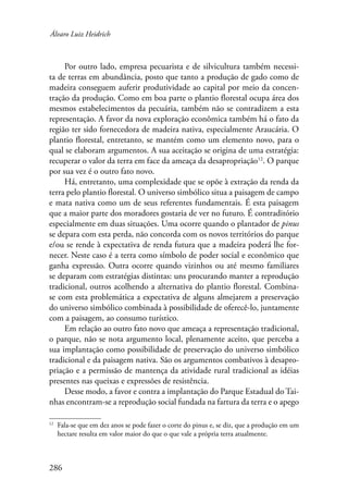 Álvaro Luiz Heidrich 
Por outro lado, empresa pecuarista e de silvicultura também necessi-ta 
de terras em abundância, posto que tanto a produção de gado como de 
madeira conseguem auferir produtividade ao capital por meio da concen-tração 
286 
da produção. Como em boa parte o plantio florestal ocupa área dos 
mesmos estabelecimentos da pecuária, também não se contradizem a esta 
representação. A favor da nova exploração econômica também há o fato da 
região ter sido fornecedora de madeira nativa, especialmente Araucária. O 
plantio florestal, entretanto, se mantém como um elemento novo, para o 
qual se elaboram argumentos. A sua aceitação se origina de uma estratégia: 
recuperar o valor da terra em face da ameaça da desapropriação12. O parque 
por sua vez é o outro fato novo. 
Há, entretanto, uma complexidade que se opõe à extração da renda da 
terra pelo plantio florestal. O universo simbólico situa a paisagem de campo 
e mata nativa como um de seus referentes fundamentais. É esta paisagem 
que a maior parte dos moradores gostaria de ver no futuro. É contraditório 
especialmente em duas situações. Uma ocorre quando o plantador de pinus 
se depara com esta perda, não concorda com os novos territórios do parque 
e/ou se rende à expectativa de renda futura que a madeira poderá lhe for-necer. 
Neste caso é a terra como símbolo de poder social e econômico que 
ganha expressão. Outra ocorre quando vizinhos ou até mesmo familiares 
se deparam com estratégias distintas: uns procurando manter a reprodução 
tradicional, outros acolhendo a alternativa do plantio florestal. Combina-se 
com esta problemática a expectativa de alguns almejarem a preservação 
do universo simbólico combinada à possibilidade de oferecê-lo, juntamente 
com a paisagem, ao consumo turístico. 
Em relação ao outro fato novo que ameaça a representação tradicional, 
o parque, não se nota argumento local, plenamente aceito, que perceba a 
sua implantação como possibilidade de preservação do universo simbólico 
tradicional e da paisagem nativa. São os argumentos combativos à desapro-priação 
e a permissão de mantença da atividade rural tradicional as idéias 
presentes nas queixas e expressões de resistência. 
Desse modo, a favor e contra a implantação do Parque Estadual do Tai-nhas 
encontram-se a reprodução social fundada na fartura da terra e o apego 
12 Fala-se que em dez anos se pode fazer o corte do pinus e, se diz, que a produção em um 
hectare resulta em valor maior do que o que vale a própria terra atualmente. 
 