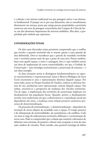 Conflitos territoriais na estratégia de preservação da natureza 
e a afeição a um sistema tradicional em que paisagem nativa é seu elemen-to 
fundamental. O parque em si, por suas dimensões, não se consubstancia 
diretamente em ameaça, posto que atinge poucas propriedades e permitiria 
conservar um setor da paisagem característica dos Campos de Cima da Ser-ra, 
um dos elementos importantes do universo simbólico. Mas afeta, a pro-priedade 
287 
pelo símbolo que representa. 
Considerações finais 
Os dois casos discutidos acima permitem compreender que o conflito 
que envolve a questão territorial não se resume apenas a uma questão de 
área delimitada. Deve-se reconhecer que a parcela da sociedade envolvida 
com o território possui mais do que a posse de uma área. Possui também, 
laços com aquele espaço, o meio e a paisagem. Isso é o que também ocorre 
nas áreas de implantação de novas territorialidades, em que a Unidade de 
Conservação – uma estratégia territorial para a preservação da natureza – é 
um claro exemplo. 
As duas situações acima se distinguem fundamentalmente no aspec-to 
socioeconômico e representacional. Junto à Reserva Biológica da Serra 
Geral encontram-se usos e representações distintas daquele espaço. Por 
outro lado, junto ao Parque Estadual do Tainhas, embora as distintas for-mas 
de uso, predomina uma representação comum daquele espaço. Em 
ambas, encontra-se a perspectiva de mudança dos vínculos territoriais. 
Via de regra, a implantação dos territórios de preservação implicam em 
desalojamento das populações locais. Quando, porém, o desalojamento 
envolve usos tradicionais em que a sobrevivência e a reprodução social são 
dependentes do meio, a mudança nessa relação promove autênticos pro-cessos 
de desterritorialização. 
Os processos de territorialização – e desterritorialização – dependem da 
invenção de novas relações da sociedade com o espaço. O tempo presente 
é de sobreposição de territorialidades, de coexistências e de conflitos. Cada 
vez mais se exige do ordenamento territorial a definição e a normatização de 
novos usos. Pode-se compreender que a relação que constrói a alternativa de 
delimitar uma extensão, de projetar e efetuar uma ocupação se trata de uma 
ação criadora de vínculos. Neste sentido, uma possível estratégia de defesa 
 