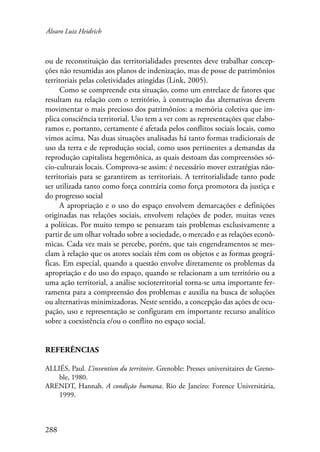 Álvaro Luiz Heidrich 
ou de reconstituição das territorialidades presentes deve trabalhar concep-ções 
288 
não resumidas aos planos de indenização, mas de posse de patrimônios 
territoriais pelas coletividades atingidas (Link, 2005). 
Como se compreende esta situação, como um entrelace de fatores que 
resultam na relação com o território, à construção das alternativas devem 
movimentar o mais precioso dos patrimônios: a memória coletiva que im-plica 
consciência territorial. Uso tem a ver com as representações que elabo-ramos 
e, portanto, certamente é afetada pelos conflitos sociais locais, como 
vimos acima. Nas duas situações analisadas há tanto formas tradicionais de 
uso da terra e de reprodução social, como usos pertinentes a demandas da 
reprodução capitalista hegemônica, as quais destoam das compreensões só-cio- 
culturais locais. Comprova-se assim: é necessário mover estratégias não-territoriais 
para se garantirem as territoriais. A territorialidade tanto pode 
ser utilizada tanto como força contrária como força promotora da justiça e 
do progresso social 
A apropriação e o uso do espaço envolvem demarcações e definições 
originadas nas relações sociais, envolvem relações de poder, muitas vezes 
a políticas. Por muito tempo se pensaram tais problemas exclusivamente a 
partir de um olhar voltado sobre a sociedade, o mercado e as relações econô-micas. 
Cada vez mais se percebe, porém, que tais engendramentos se mes-clam 
à relação que os atores sociais têm com os objetos e as formas geográ-ficas. 
Em especial, quando a questão envolve diretamente os problemas da 
apropriação e do uso do espaço, quando se relacionam a um território ou a 
uma ação territorial, a análise socioterritorial torna-se uma importante fer-ramenta 
para a compreensão dos problemas e auxilia na busca de soluções 
ou alternativas minimizadoras. Neste sentido, a concepção das ações de ocu-pação, 
uso e representação se configuram em importante recurso analítico 
sobre a coexistência e/ou o conflito no espaço social. 
Referências 
ALLIÉS, Paul. L’invention du territoire. Grenoble: Presses universitaires de Greno-ble, 
1980. 
ARENDT, Hannah. A condição humana. Rio de Janeiro: Forence Universitária, 
1999. 
 
