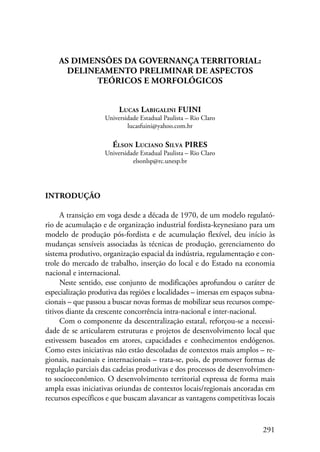 291 
AS DIMENSÕES DA GOVERNANÇA TERRITORIAL: 
Delineamento preliminar de aspectos 
teóricos e morfológicos 
Lucas Labigalini FUINI 
Universidade Estadual Paulista – Rio Claro 
lucasfuini@yahoo.com.br 
Élson Luciano Silva PIRES 
Universidade Estadual Paulista – Rio Claro 
elsonlsp@rc.unesp.br 
Introdução 
A transição em voga desde a década de 1970, de um modelo regulató-rio 
de acumulação e de organização industrial fordista-keynesiano para um 
modelo de produção pós-fordista e de acumulação flexível, deu início às 
mudanças sensíveis associadas às técnicas de produção, gerenciamento do 
sistema produtivo, organização espacial da indústria, regulamentação e con-trole 
do mercado de trabalho, inserção do local e do Estado na economia 
nacional e internacional. 
Neste sentido, esse conjunto de modificações aprofundou o caráter de 
especialização produtiva das regiões e localidades – imersas em espaços subna-cionais 
– que passou a buscar novas formas de mobilizar seus recursos compe-titivos 
diante da crescente concorrência intra-nacional e inter-nacional. 
Com o componente da descentralização estatal, reforçou-se a necessi-dade 
de se articularem estruturas e projetos de desenvolvimento local que 
estivessem baseados em atores, capacidades e conhecimentos endógenos. 
Como estes iniciativas não estão descoladas de contextos mais amplos – re-gionais, 
nacionais e internacionais – trata-se, pois, de promover formas de 
regulação parciais das cadeias produtivas e dos processos de desenvolvimen-to 
socioeconômico. O desenvolvimento territorial expressa de forma mais 
ampla essas iniciativas oriundas de contextos locais/regionais ancoradas em 
recursos específicos e que buscam alavancar as vantagens competitivas locais 
 