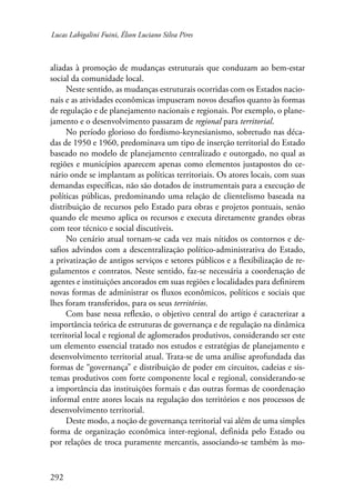 Lucas Labigalini Fuini, Élson Luciano Silva Pires 
aliadas à promoção de mudanças estruturais que conduzam ao bem-estar 
social da comunidade local. 
292 
Neste sentido, as mudanças estruturais ocorridas com os Estados nacio-nais 
e as atividades econômicas impuseram novos desafios quanto às formas 
de regulação e de planejamento nacionais e regionais. Por exemplo, o plane-jamento 
e o desenvolvimento passaram de regional para territorial. 
No período glorioso do fordismo-keynesianismo, sobretudo nas déca-das 
de 1950 e 1960, predominava um tipo de inserção territorial do Estado 
baseado no modelo de planejamento centralizado e outorgado, no qual as 
regiões e municípios aparecem apenas como elementos justapostos do ce-nário 
onde se implantam as políticas territoriais. Os atores locais, com suas 
demandas específicas, não são dotados de instrumentais para a execução de 
políticas públicas, predominando uma relação de clientelismo baseada na 
distribuição de recursos pelo Estado para obras e projetos pontuais, senão 
quando ele mesmo aplica os recursos e executa diretamente grandes obras 
com teor técnico e social discutíveis. 
No cenário atual tornam-se cada vez mais nítidos os contornos e de-safios 
advindos com a descentralização político-administrativa do Estado, 
a privatização de antigos serviços e setores públicos e a flexibilização de re-gulamentos 
e contratos. Neste sentido, faz-se necessária a coordenação de 
agentes e instituições ancorados em suas regiões e localidades para definirem 
novas formas de administrar os fluxos econômicos, políticos e sociais que 
lhes foram transferidos, para os seus territórios. 
Com base nessa reflexão, o objetivo central do artigo é caracterizar a 
importância teórica de estruturas de governança e de regulação na dinâmica 
territorial local e regional de aglomerados produtivos, considerando ser este 
um elemento essencial tratado nos estudos e estratégias de planejamento e 
desenvolvimento territorial atual. Trata-se de uma análise aprofundada das 
formas de “governança” e distribuição de poder em circuitos, cadeias e sis-temas 
produtivos com forte componente local e regional, considerando-se 
a importância das instituições formais e das outras formas de coordenação 
informal entre atores locais na regulação dos territórios e nos processos de 
desenvolvimento territorial. 
Deste modo, a noção de governança territorial vai além de uma simples 
forma de organização econômica inter-regional, definida pelo Estado ou 
por relações de troca puramente mercantis, associando-se também às mo- 
 