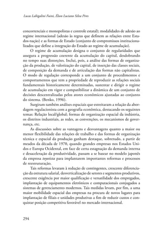 Lucas Labigalini Fuini, Élson Luciano Silva Pires 
concorrenciais e monopolistas e controle estatal); modalidades de adesão ao 
regime internacional (adesão às regras que definem as relações entre Esta-dos- 
294 
nação) e as formas de Estado (conjunto de compromissos instituciona-lizados 
que define a integração do Estado ao regime de acumulação). 
O regime de acumulação designa o conjunto de regularidades que 
assegura a progressão coerente da acumulação do capital, desdobrando 
no tempo suas distorções. Inclui, pois, a análise das formas de organiza-ção 
da produção, de valorização do capital, de inserção das classes sociais, 
de composição da demanda e de articulação das formas não capitalistas. 
O modo de regulação corresponde a um conjunto de procedimentos e 
comportamentos que tem a propriedade de reproduzir as relações sociais 
fundamentais historicamente determinadas, sustentar e dirigir o regime 
de acumulação em vigor e compatibilizar a dinâmica de um conjunto de 
decisões descentralizadas pelos atores econômicos ajustadas ao conjunto 
do sistema. (Benko, 1996). 
Surgiram também análises espaciais que estreitaram a relação da abor-dagem 
regulacionista com a geografia econômica, destacando os seguintes 
temas: Relação local/global; formas de organização espacial da indústria, 
os distritos industriais, as redes, as convenções, os mecanismos de gover-nança, 
etc. 
As discussões sobre as vantagens e desvantagens quanto a maior ou 
menor flexibilidade das relações de trabalho e das formas de organização 
técnica e espacial da produção ganham destaque, sobretudo, a partir de 
meados da década de 1970, quando grandes empresas nos Estados Uni-dos 
e Europa Ocidental, em face de certa estagnação da demanda interna 
e desaceleração da produtividade, passam a se basear no modelo japonês 
da empresa toyotista para implantarem importantes reformas e processos 
de reestruturação. 
Tais reformas levaram à redução de contingentes, crescente diferencia-ção 
da estrutura salarial, desverticalização de setores e segmentos produtivos, 
crescente exigência por maior qualificação e versatilidade dos empregados, 
implantação de equipamentos eletrônicos e computacionais conjugados a 
sistemas de gerenciamento modernos. Tais medidas levam, por fim, a uma 
maior mobilidade espacial das empresas na procura de novos lugares para 
implantação de filiais e unidades produtivas a fim de reduzir custos e con-quistar 
posição competitiva favorável no mercado internacional. 
 