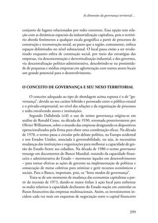 As dimensões da governança territorial… 
conjunto de lugares relacionados por redes coerentes. Essa opção tem rela-ção 
com as dinâmicas espaciais da industrialização capitalista, pois o territó-rio 
aborda fenômenos a qualquer escala geográfica a partir de processos de 
construção e reconstrução social, ao passo que a região, comumente, enfoca 
espaços delimitados no nível subnacional. O local passa então a ser revalo-rizado 
enquanto esfera de construção social, por meio das estratégias das 
empresas, via desconcentração e desverticalização industrial, e dos governos, 
via descentralização político-administrativa, descobrindo-se na proximida-de 
de pequenas e médias empresas em aglomeração com outros atores locais 
um grande potencial para o desenvolvimento. 
O conceito de governança e seu nexo territorial 
O conceito adequado ao tipo de abordagem acima exposta é o de “go-vernança”, 
devido ao seu caráter híbrido e permeado entre o público-estatal 
e o privado-empresarial, no nível das relações e da organização de processos 
e redes envolvendo atores e instituições. 
Segundo Dallabrida (s/d) o uso de termo governança origina-se em 
análise de Ronald Coase, na década de 1930, retomada posteriormente por 
Olivier Williamson, sobre o mundo das empresas designando os dispositivos 
operacionalizados pela firma para obter uma coordenação eficaz. Na década 
de 1970, o termo passa a circular pelo debate político, na Europa ocidental 
e nos Estados Unidos, associada à governabilidade, ou seja, às necessárias 
mudanças das instituições e organizações para melhorar a capacidade de ges-tão 
do Estado frente aos cidadãos. Na década de 1980 o termo governance 
ressurge em documentos do Banco Mundial, tratando da capacidade finan-ceira 
e administrativa do Estado – mormente àqueles em desenvolvimento 
– para tornar efetivas as ações de governo na implementação de políticas e 
consecução de metas coletivas para otimizar e gerir recursos econômicos e 
sociais. Para o Banco, importam, pois, os “bons modos de governança”. 
Trata-se de um momento de mudança das economias capitalistas a par-tir 
da recessão de 1973, dando-se maior ênfase à ação local para enfrentar 
os males relativos à capacidade declinante do Estado-nação em controlar os 
fluxos financeiros das empresas multinacionais. Assim, os investimentos in-cidem 
cada vez mais em esquemas de negociação entre o capital financeiro 
299 
 