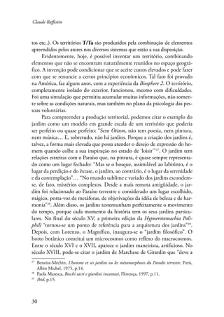 Claude Raffestin 
tos etc..). Os territórios T/Ta são produzidos pela combinação de elementos 
apreendidos pelos atores nos diversos sistemas que estão a sua disposição. 
30 
Evidentemente, hoje, é possível inventar um território, combinando 
elementos que não se encontram naturalmente reunidos no espaço geográ-fico. 
A invenção pode condicionar que se aceite custos elevados e pode fazer 
com que se renuncie a certos princípios econômicos. Tal fato foi provado 
na América, faz alguns anos, com a experiência da Biosphere 2. O território, 
completamente isolado do exterior, funcionou, mesmo com dificuldades. 
Foi uma simulação que permitiu acumular muitas informações, não somen-te 
sobre as condições naturais, mas também no plano da psicologia das pes-soas 
voluntárias. 
Para compreender a produção territorial, podemos citar o exemplo do 
jardim como um modelo em grande escala de um território que poderia 
ser perfeito ou quase perfeito: “Sem Otium, não tem poesia, nem pintura, 
nem música… E, sobretudo, não há jardins. Porque a criação dos jardins é, 
talvez, a forma mais elevada que possa atender o desejo de expressão do ho-mem 
quando colhe a sua inspiração no estado de ‘loisir’”27. O jardim tem 
relações estreitas com o Paraíso que, na pintura, é quase sempre representa-do 
como um lugar fechado: “Mas se o bosque, assimilável ao labirinto, é o 
lugar da perdição e do êxtase, o jardim, ao contrário, é o lugar da serenidade 
e da contemplação”… “No mundo sublime e variado dos jardins escondem-se, 
de fato, mistérios complexos. Desde a mais remota antigüidade, o jar-dim 
foi relacionado ao Paraíso terrestre e considerado um lugar escolhido, 
mágico, porta-voz de metáforas, de objetivações da idéia de beleza e de har-monia” 
28. Além disso, os jardins testemunham perfeitamente o movimento 
do tempo, porque cada momento da história tem os seus jardins particu-lares. 
No final do século XV, a primeira edição da Hypnerotomachia Poli-phili 
“tornou-se um ponto de referência para a arquitetura dos jardins”29. 
Depois, com Lorenzo, o Magnífico, inaugura-se o “jardim filosófico”. O 
horto botânico constitui um microcosmos como reflexo do macrocosmos. 
Entre o século XVI e o XVII, aparece o jardim maneirista, artificioso. No 
século XVIII, pode-se citar o jardim de Marchese de Girardin que “deve a 
27 Benoist-Méchin, L’homme et ses jardins ou les métamorphoses du Paradis terrestre, Paris, 
Albin Michel, 1975, p.14. 
28 Paola Maresca, Boschi sacri e giardini incantati, Florença, 1997, p.11. 
29 Ibid, p.15. 
 