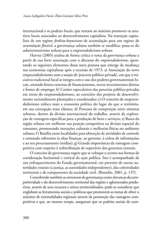 Lucas Labigalini Fuini, Élson Luciano Silva Pires 
internacional e os poderes locais, que tentam ao máximo promover os atra-tivos 
300 
locais associados ao desenvolvimento capitalista. Na transição capita-lista 
de um regime fordista-keynesiano de acumulação para um regime de 
acumulação flexível, a governança urbana também se modifica: passa-se do 
administrativismo urbano para o empreendedorismo urbano. 
Harvey (2005) analisa de forma crítica o tema da governança urbana a 
partir de sua forte associação com o discurso do empreendedorismo, apon-tando 
os seguintes elementos dessa nova postura que emerge da mudança 
nas economias capitalistas após a recessão de 1973: a) Associação do novo 
empreendedorismo com a noção de ‘parceria público-privada’, em que a ini-ciativa 
tradicional local se integra com o uso dos poderes governamentais lo-cais, 
atraindo fontes externas de financiamento, novos investimentos diretos 
e fontes de emprego; b) Caráter especulativo das parcerias público-privadas 
em torno do empreendedorismo, ao contrário dos projetos de desenvolvi-mento 
racionalmente planejados e coordenados; c) O conceito de empreen­dedorismo 
enfoca mais a economia política do lugar do que o território, 
em sua concepção mais clássica; d) Processo de competição entre sistemas 
urbanos, dentro da divisão internacional do trabalho, através da explora-ção 
de vantagens específicas para a produção de bens e serviços; e) Busca da 
região urbana em melhorar sua posição competitiva na divisão espacial do 
consumo, promovendo inovações culturais e melhorias físicas no ambiente 
urbano; f ) Batalha entre localidades para obtenção de atividades de controle 
e comando referentes às altas finanças, ao governo, à coleta de informações 
e ao seu processamento (mídias); g) Grande importância da vantagem com-petitiva 
com respeito à redistribuição de superávits dos governos centrais. 
O conceito de governança sugere que se coloque o acento nas formas de 
coordenação horizontal e vertical da ação pública. Isto é acompanhado de 
um enfraquecimento do Estado governamental, em proveito de outras au-toridades 
estatais (a justiça, as autoridades independentes), das coletividades 
territoriais e de componentes da sociedade civil. (Bourdin, 2001, p. 137). 
Concebendo também as estruturas de governança como alavancas da com-petitividade 
e do desenvolvimento territorial das regiões e aglomerados produ-tivos, 
através de seus recursos e ativos territorializados, pode-se considerar que 
englobam as ferramentas sociais e políticas que promovem as metas de obter o 
máximo de externalidades regionais através da promoção das vantagens com-petitivas 
e que, ao mesmo tempo, asseguram que os padrões sociais de coor- 
 