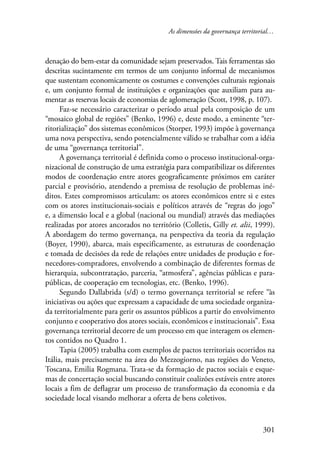As dimensões da governança territorial… 
denação do bem-estar da comunidade sejam preservados. Tais ferramentas são 
descritas sucintamente em termos de um conjunto informal de mecanismos 
que sustentam economicamente os costumes e convenções culturais regionais 
e, um conjunto formal de instituições e organizações que auxiliam para au-mentar 
as reservas locais de economias de aglomeração (Scott, 1998, p. 107). 
Faz-se necessário caracterizar o período atual pela composição de um 
“mosaico global de regiões” (Benko, 1996) e, deste modo, a eminente “ter-ritorialização” 
dos sistemas econômicos (Storper, 1993) impõe à governança 
uma nova perspectiva, sendo potencialmente válido se trabalhar com a idéia 
de uma “governança territorial”. 
A governança territorial é definida como o processo institucional-orga-nizacional 
de construção de uma estratégia para compatibilizar os diferentes 
modos de coordenação entre atores geograficamente próximos em caráter 
parcial e provisório, atendendo a premissa de resolução de problemas iné-ditos. 
Estes compromissos articulam: os atores econômicos entre si e estes 
com os atores institucionais-sociais e políticos através de “regras do jogo” 
e, a dimensão local e a global (nacional ou mundial) através das mediações 
realizadas por atores ancorados no território (Colletis, Gilly et. alii, 1999). 
A abordagem do termo governança, na perspectiva da teoria da regulação 
(Boyer, 1990), abarca, mais especificamente, as estruturas de coordenação 
e tomada de decisões da rede de relações entre unidades de produção e for-necedores- 
compradores, envolvendo a combinação de diferentes formas de 
hierarquia, subcontratação, parceria, “atmosfera”, agências públicas e para-públicas, 
301 
de cooperação em tecnologias, etc. (Benko, 1996). 
Segundo Dallabrida (s/d) o termo governança territorial se refere “às 
iniciativas ou ações que expressam a capacidade de uma sociedade organiza-da 
territorialmente para gerir os assuntos públicos a partir do envolvimento 
conjunto e cooperativo dos atores sociais, econômicos e institucionais”. Essa 
governança territorial decorre de um processo em que interagem os elemen-tos 
contidos no Quadro 1. 
Tapia (2005) trabalha com exemplos de pactos territoriais ocorridos na 
Itália, mais precisamente na área do Mezzogiorno, nas regiões do Veneto, 
Toscana, Emilia Rogmana. Trata-se da formação de pactos sociais e esque-mas 
de concertação social buscando constituir coalizões estáveis entre atores 
locais a fim de deflagrar um processo de transformação da economia e da 
sociedade local visando melhorar a oferta de bens coletivos. 
 