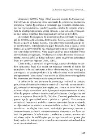 As dimensões da governança territorial… 
Abramoway (2000) e Veiga (2002) associam a noção de desenvolvimen-to 
territorial a de capital social com a valorização do complexo de instituições, 
costumes e relações de confiança e cooperação que formatam atitudes cultu-rais 
e de empreendedorismo. Transfere-se, então, a análise do conjunto urbano-rural 
de uma lógica puramente setorial para uma lógica territorial, privilegian-do- 
se as ações e estratégias dos atores locais em ambientes inovadores. 
A condição de emergência de novas formas de coordenação e organiza-ção 
do território está associada, dentre outros fatores, ao contexto de rede-finição 
do papel do Estado nacional e sua crescente descentralização políti-co- 
administrativa, potencializando o papel das escalas local e regional como 
âmbitos do desenvolvimento e da regulação territorial dos sistemas produti-vos 
e atividades econômicas. Neste quadro analítico estão incluídas formas 
intermediárias de regulação, fortalecendo os níveis decisórios hierarquica-mente 
abaixo da esfera do Estado soberano, como os governos, autoridades 
303 
locais e os diretórios regionais (Scott, 1998). 
Deste modo, as estruturas de governança, quando abordadas em âm-bito 
subnacional local, não podem ser reduzidas somente ao limite dos 
municípios e de suas estruturas político-administrativas, haja vista que a 
convergência de cadeias produtivas e de redes de atores locais mobilizados 
endogenamente (“desde baixo” e não através do planejamento outorgado) se 
faz, mormente, em contextos sócio-espaciais inéditos. 
A definição de uma estrutura de governança territorial se compõe, 
pois, de um determinado contexto territorial – podendo ser um municí-pio, 
uma rede de municípios, uma região, etc. – onde os atores locais en-tram 
em relação e concebem instituições que os representam neste acordo, 
além do próprio ambiente institucional pré-existente. Configura-se em 
torno de esquemas diversos (APL, Circuitos, Comitês), podendo ser uma 
governança de tipo variável, entre o público e o privado. Nesta tessitura 
estabelecida buscar-se-á mobilizar recursos territoriais locais atendendo 
ao objetivo de se incrementar a competitividade territorial local. Em todo 
esse sistema, as relações entre atores, instituições, governança, recursos e 
desenvolvimento territorial são continuamente alimentadas por fluxos co-merciais, 
políticos e de informações, concebendo, portanto, um mecanis-mo 
aberto sujeito às modificações por qualquer uma de suas partes (feed 
back) e refratário às inovações e estímulos concorrenciais oriundos de fora 
ou de dentro do sistema. 
 