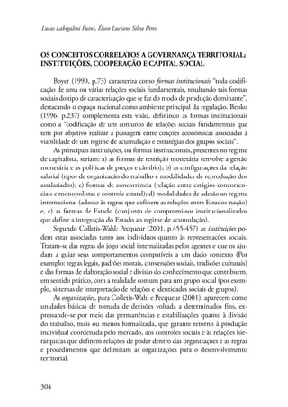 Lucas Labigalini Fuini, Élson Luciano Silva Pires 
Os conceitos correlatos a governança territorial: 
instituições, cooperação e capital social 
304 
Boyer (1990, p.73) caracteriza como formas institucionais “toda codifi-cação 
de uma ou várias relações sociais fundamentais, resultando tais formas 
sociais do tipo de caracterização que se faz do modo de produção dominante”, 
destacando o espaço nacional como ambiente principal da regulação. Benko 
(1996, p.237) complementa esta visão, definindo as formas institucionais 
como a “codificação de um conjunto de relações sociais fundamentais que 
tem por objetivo realizar a passagem entre coações econômicas associadas à 
viabilidade de um regime de acumulação e estratégias dos grupos sociais”. 
As principais instituições, ou formas institucionais, presentes no regime 
de capitalista, seriam: a) as formas de restrição monetária (envolve a gestão 
monetária e as políticas de preços e câmbio); b) as configurações da relação 
salarial (tipos de organização do trabalho e modalidades de reprodução dos 
assalariados); c) formas de concorrência (relação entre estágios concorren-ciais 
e monopolistas e controle estatal); d) modalidades de adesão ao regime 
internacional (adesão às regras que definem as relações entre Estados-nação) 
e, e) as formas de Estado (conjunto de compromissos institucionalizados 
que define a integração do Estado ao regime de acumulação). 
Segundo Colletis-Wahl; Pecqueur (2001, p.455-457) as instituições po-dem 
estar associadas tanto aos indivíduos quanto às representações sociais. 
Tratam-se das regras do jogo social internalizadas pelos agentes e que os aju-dam 
a guiar seus comportamentos compatíveis a um dado contexto (Por 
exemplo: regras legais, padrões morais, convenções sociais, tradições culturais) 
e das formas de elaboração social e divisão do conhecimento que contribuem, 
em sentido prático, com a realidade comum para um grupo social (por exem-plo, 
sistemas de interpretação de relações e identidades sociais de grupos). 
As organizações, para Colletis-Wahl e Pecqueur (2001), aparecem como 
unidades básicas de tomada de decisões voltada a determinados fins, ex-pressando- 
se por meio das permanências e estabilizações quanto à divisão 
do trabalho, mais ou menos formalizada, que garante retorno à produção 
individual coordenada pelo mercado, aos controles sociais e às relações hie-rárquicas 
que definem relações de poder dentro das organizações e as regras 
e procedimentos que delimitam as organizações para o desenvolvimento 
territorial. 
 