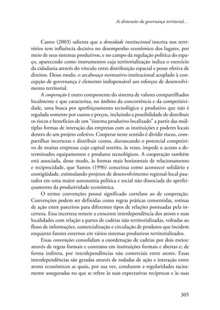 As dimensões da governança territorial… 
Castro (2003) salienta que a densidade institucional inscrita nos terri-tórios 
tem influência decisiva no desempenho econômico dos lugares, por 
meio de seus sistemas produtivos, e no campo da regulação política do espa-ço, 
aparecendo como instrumentos cuja territorialização indica o exercício 
da cidadania através do vínculo entre distribuição espacial e posse efetiva de 
direitos. Desse modo, o arcabouço normativo-institucional acoplado à con-cepção 
de governança é elemento indispensável aos esforços de desenvolvi-mento 
territorial. 
A cooperação é outro componente do sistema de valores compartilhados 
localmente e que caracteriza, no âmbito da concorrência e da competitivi-dade, 
uma busca por aperfeiçoamento tecnológico e produtivo que não é 
regulada somente por custos e preços, incluindo a possibilidade de distribuir 
os riscos e benefícios de um “sistema produtivo localizado” a partir das múl-tiplas 
formas de interação das empresas com as instituições e poderes locais 
dentro de um projeto coletivo. Cooperar neste sentido é dividir riscos, com-partilhar 
incertezas e distribuir custos, alavancando o potencial competiti-vo 
de muitas empresas cujo capital restrito, às vezes, impede o acesso a de-terminados 
equipamentos e produtos tecnológicos. A cooperação também 
está associada, desse modo, às formas mais horizontais de relacionamento 
e reciprocidade, que Santos (1996) conceitua como acontecer solidário e 
contigüidade, estimulando projetos de desenvolvimento regional-local pau-tados 
em uma maior autonomia política e social não dissociada do aperfei-çoamento 
305 
da produtividade econômica. 
O termo convenções possui significado correlato ao de cooperação. 
Convenções podem ser definidas como regras práticas consentidas, rotinas 
de ação entre parceiros para diferentes tipos de relações pontuadas pela in-certeza. 
Essa incerteza remete a crescente interdependência dos atores e suas 
localidades com relação a partes de cadeias não territorializadas, voltadas ao 
fluxo de informações, comercialização e circulação de produtos que incidem 
enquanto fatores externos em vários sistemas produtivos territorializados. 
Essas convenções consolidam a coordenação de cadeias por dois meios: 
através de regras formais e contratos em instituições formais e abertas e; de 
forma indireta, por interdependências não comerciais entre atores. Essas 
interdependências são geradas através de rodadas de ação e interação entre 
atores econômicos as quais, por sua vez, conduzem a regularidades tacita-mente 
asseguradas no que se refere às suas expectativas recíprocas e às suas 
 