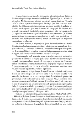 Lucas Labigalini Fuini, Élson Luciano Silva Pires 
308 
Estes dois corpos de trabalho consideram a insuficiência da dinâmica 
do mercado para chegar à competitividade via high road, p. ex., através do 
upgrading. Na literatura do distrito industrial, a experiência da “Terceira 
Itália” e outras experiências européias dá forças (no final dos anos 1980 
e início dos 90) para estabelecimento de um novo modelo de política in-dustrial 
local/regional que: (1) dá ênfase na delegação de funções para 
uma diversa gama de instituições governamentais e não governamentais; 
(2) opera através de instituições associadas à livre iniciativa, (3) estende 
a associação do empreendedorismo do setor privado para o público e (4) 
destaca a auto-ajuda (auxílio mútuo) através de associações de negócios e 
consórcio de produtores. 
Em outras palavras, a proposição é que o desenvolvimento e a rápida 
difusão de conhecimento dentro do cluster não é somente resultado de siner-gias 
acidentais, a “atmosfera industrial”, mas são buscados por redes políti-cas 
de atores públicos e privados. Isto contribui para uma nova ênfase sobre 
a “região” como nexo do aprendizado e efeitos de inovação. 
Essas estratégias podem, então, basear-se em investimentos na capacita-ção 
da mão-de-obra e na inovação, qualificação dos recursos e especificação, 
ou pode estar assentada na redução de contingente e pagamento de salários 
baixos, tirando seu diferencial concorrencial no jogo de preços do mercado. 
A governança é, pois, um elo essencial que liga a empresa a seus fornecedo-res, 
compradores e parceiros, públicos e privados. 
Deste modo, na perspectiva do desenvolvimento e dinâmica sócio-pro-dutiva, 
os territórios podem ser vistos tanto como recursos quanto como 
atores locais situados em contextos específicos de relações de poder e de 
governança envolvendo empresas e atores coletivos. Mas, o território não é 
somente um espaço definido de recursos. É também, o modo de estabeleci-mento 
de um grupo, em um ambiente natural, que através da organização e 
da localização das atividades gera condições prévias de comunicação-lingua-gem 
e aprendizado coletivo (as formas de cooperação que criam racionalidades 
tecnológicas e organizacionais). (Storper, 1997) 
Trata-se, em última instância, como sugerem Pires; Muller; Verdi (2006, 
p. 448), de se definir o desenvolvimento territorial como um processo de mu-dança 
social de caráter endógeno, capaz de produzir solidariedade e cidadania, 
e que possa conduzir de forma integrada e permanente a mudança qualitativa 
e a melhoria do bem-estar da população de uma localidade ou uma região. 
 