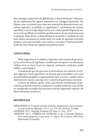 As dimensões da governança territorial… 
Nas estratégias competitivas da globalização, o desenvolvimento é dinamiza-do 
por expectativas dos agentes econômicos nas vantagens locacionais. Em 
relação a isso, o território atua como ator principal do desenvolvimento eco-nômico 
regional, e as políticas, as organizações e a governança são recursos 
específicos, a um só tempo disponível ou a ser criado; quando disponível, tra-tar- 
se-ia de sua difusão no território, quando ausente, de sua criação (invenção 
e inovação). Desta forma, o desenvolvimento territorial é o resultado de uma 
ação coletiva intencional de caráter local, um modo de regulação territorial, 
portanto, uma ação associada a uma cultura, a um plano e instituições locais, 
tendo em vista arranjos de regulação das práticas sociais. 
309 
Conclusões 
Neste artigo buscou-se analisar a importância do conceito de governan-ça 
nas novas formas de regulação e coordenação emergentes em articulações 
inéditas entre os atores locais (as empresas, associações, sindicatos, poder 
público, universidades). 
Considerando que tais processos se desenvolvem em contextos territo-riais 
regionais e locais específicos, em sistemas que contemplam certo nível 
de proximidade geográfica e organizacional entre os atores, a análise teórica 
anteriormente exposta converge com o conceito de governança territorial. 
A síntese da reflexão aponta, então, para diversas manifestações de go-vernança 
territorial, existentes atualmente na análise territorial, e que devem 
ser consideradas na análise dos processos atuais de organização espacial e de 
desenvolvimento econômico. 
Referências 
ABRAMOWAY, R. O capital social dos territórios: Repensando o desenvolvimen-to 
rural. Economia Aplicada, v. IV, n. 2, p. 379-397, abril/jun. de 2000. 
ANDRADE, M. C. Geografia Econômica. SP: Atlas, (1ª. Ed.), 1973. 
ANDRADE, M.C.; CORRÊIA DE ANDRADE, S. M. A Federação Brasileira: 
Uma análise geopolítica e geo-social. 2ª. edição. SP: Contexto, 2003 (Série 
Repensando a Geografia). 
 