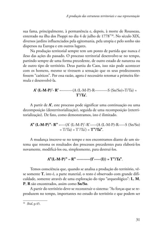 A produção das estruturas territoriais e sua representação 
sua fama, principalmente, à permanência e, depois, à morte de Rousseau, 
enterrado na ilha dos Pioppi no dia 4 de julho de 1778”30. No século XIX, 
diversos jardins influenciados pela egitomania, pela utopia e pelo sonho são 
dispersos na Europa e em outros lugares. 
Na produção territorial sempre tem um ponto de partida que nunca é 
ileso das ações do passado. O processo territorial desenvolve-se no tempo, 
partindo sempre de uma forma precedente, de outro estado de natureza ou 
de outro tipo de território. Deus partiu do Caos, isso não pode acontecer 
com os homens, mesmo se tivessem a sensação que os seus predecessores 
fossem “caóticos”. Por essa razão, agora é necessário retomar a primeira fór-mula 
e desenvolvê-la. 
A’ (L-M-P)’- R’ ----------(A (L-M-P)-R----------S (Sn/So)=T/Ta) = 
31 
T’/Ta’. 
A partir de A’, este processo pode significar uma continuação ou uma 
decomposição (desterritorialização), seguida de uma recomposição (reterri-torialização). 
De fato, como demonstramos, isto é ilimitado. 
A’’ (L-M-P)’’- R’’ -----(A’ (L-M-P)’-R’-----(A (L-M-P)-R-----S (Sn/So) 
= T/Ta) = T’/Ta’) = T’’/Ta’’. 
A mudança inscreve-se no tempo e nos encontramos diante de um sis-tema 
que retoma os resultados dos processos precedentes para elaborá-los 
novamente, modificá-los ou, simplesmente, para destruí-los. 
A’’(L-M-P)’’ – R’’ ----------(I’-----(I)) = T’’/Ta’’. 
Temos consciência que, quando se analisa a produção do território, vê-se 
somente T, isto é, a parte material, o resto é observado com grande difi-culdade, 
somente através de uma exploração do tipo “arqueológico”: L, M, 
P, R são encontrados, assim como Sn/So. 
A partir do território deve-se reconstruir o sistema: “As forças que se re-produzem 
no tempo, importantes no estudo do território e que podem ser 
30 Ibid, p.45. 
 