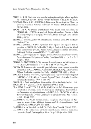 Lucas Labigalini Fuini, Élson Luciano Silva Pires 
ANTAS Jr., R. M. Elementos para uma discussão epistemológica sobre a regulação 
310 
no Território, GEOUSP – Espaço e Tempo, São Paulo, n. 16, p. 81-86, 2004. 
BARBOSA, Maria A. C. e ZAMBONI, Roberto A. Formação de um Cluster em 
Torno do Turismo de Natureza Sustentável em Bonito – MS. Brasília: IPEA e 
CEPAL, 2000. 
BECATTINI, G. O Distrito Marshalliano: Uma noção sócio-econômica. In: 
BENKO, G.; LIPIETZ, A (org.). As Regiões Ganhadoras. Distritos e Redes: 
Os novos paradigmas da Geografia Econômica. Oeiras-Portugal: Celta Editora, 
1994, p.45-58. 
BENKO, G. Economia, Espaço e Globalização: na aurora do século XXI. São Paulo: 
Hucitec, 1996. 
BENKO, G.; LIPIETZ, A. De la regulación de los espacios a los espacios de la re-gulación. 
In BOYER, R.; SAILARD, Y. (Org.). Teoria de la Regulación: Estado 
de los Conocimentos (vol. II), Buenos Aires: Associación Trabajo e Sociedad/ 
Oficina de Publicaciones del CBC, 1997, p.103-113. 
BENKO, G. A recomposição dos espaços, Revista Internacional de Desenvolvimento 
Local – Interações, Universidade Católica Dom Bosco/MS, v. 1, n. 2, p. 7-12, 
março de 2001. 
BENKO, G.; PECQUEUR, B. “Os recursos de territórios e os territórios de recur-sos”, 
Geosul, Florianópolis, v. 16, n. 32, p. 31-50, jul. /dez, 2001. 
BODDY, M. Reestruturação industrial, pós-fordismo e novos espaços industriais: 
Uma crítica. In VALLADARES, C.; PRETECEILLE, E. (Org.). Reestruturação 
Urbana: Tendências e desafios. São Paulo: Nobel/IUPERJ, 1990, p. 17-43. 
BOISIER, S. Política econômica, organização social e desenvolvimento regional. 
In HADDAD, P. R. (Org.). Economia Regional: Teoria e Métodos de análise. 
Fortaleza: BNB/Etene, 1989, p. 589-694. 
BOYER, R. A Teoria da Regulação: Uma Análise crítica. São Paulo: Nobel, 1990. 
BOURDIN, A. A Questão Local. Rio de Janeiro: DP&A, 2001. 
BRANDÃO, C. A.; COSTA, E. J. M. da; ALVES, M. A. da S. Construir o espaço 
supralocal de articulação sócio-produtiva e das estratégias de desenvolvimen-to: 
Os novos arranjos institucionais. In DINIZ, C.C.; CROCCO, M. (Org.). 
Economia Regional e Urbana: Contribuições teóricas recentes. Belo Horizon-te: 
Ed. UFMG, 2006. 
CASAROTTO FILHO, N. Instrumentos de Integração e Governança em Aglo-merações 
competitivas. Colóquio Internacional de Desenvolvimento Local, 
Campo Grande/MS, UCDB, nov. 2003. 
CASTELLS, M. A. Sociedade em Rede. São Paulo: Paz e Terra (4ª Edição), 2000. 
CASTRO, I. E. de. Instituições e território: Possibilidades e limites ao exercício da 
cidadania, Geosul, Florianópolis, v. 18, n. 36, p. 7-28, jul. /dez. 2003. 
 