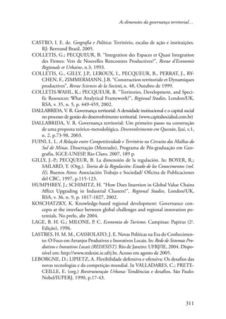 As dimensões da governança territorial… 
CASTRO, I. E. de. Geografia e Política: Território, escalas de ação e instituições. 
311 
RJ: Bertrand Brasil, 2005. 
COLLETIS, G.; PECQUEUR, B. “Integration des Espaces et Quasi Integration 
des Firmes: Vers de Nouvelles Rencontres Productives?”, Revue d’Economie 
Regionale et Urbaine, n.3, 1993. 
COLLETIS, G., GILLY, J.P., LEROUX, I., PECQUEUR, B., PERRAT, J., RY-CHEN, 
F., ZIMMERMANN, J.B. “Construction territoriale et Dynamiques 
productives”, Revue Sciences de la Societé, n. 48, Outubro de 1999. 
COLLETIS-WAHL, K.; PECQUEUR, B. “Territories, Development, and Speci-fic 
Resources: What Analytical Framework?”, Regional Studies, London/UK, 
RSA, v. 35, n. 5, p. 449-459, 2002. 
DALLABRIDA, V. R. Governança territorial: A densidade institucional e o capital social 
no processo de gestão do desenvolvimento territorial. (www.capitalsocialsul.com.br) 
DALLABRIDA, V. R. Governança territorial: Um primeiro passo na construção 
de uma proposta teórico-metodológica. Desenvolvimento em Questão, Ijuí, v.1, 
n. 2, p.73-98, 2003. 
FUINI, L. L. A Relação entre Competitividade e Território no Circuito das Malhas do 
Sul de Minas. Dissertação (Mestrado), Programa de Pós-graduação em Geo-grafia, 
IGCE-UNESP, Rio Claro, 2007, 189 p. 
GILLY, J.-P.; PECQUEUR, B. La dimensión de la regulación. In: BOYER, R.; 
SAILARD, Y. (Org.). Teoria de la Regulación: Estado de los Conocimentos (vol. 
II), Buenos Aires: Associación Trabajo e Sociedad/ Oficina de Publicaciones 
del CBC, 1997, p.115-123. 
HUMPHREY, J.; SCHIMITZ, H. “How Does Insertion in Global Value Chains 
Affect Upgrading in Industrial Clusters?”, Regional Studies, London/UK, 
RSA, v. 36, n. 9, p. 1017-1027, 2002. 
KOSCHATZKY, K. Knowledge-based regional development: Governance con-cepts 
at the interface between global challenges and regional innovation po-tentials. 
No prelo, abr 2004. 
LAGE, B. H. G.; MILONE, P. C. Economia do Turismo. Campinas: Papirus (2a. 
Edição), 1996. 
LASTRES, H. M. M., CASSIOLATO, J. E. Novas Políticas na Era do Conhecimen-to: 
O Foco em Arranjos Produtivos e Inovativos Locais. In: Rede de Sistemas Pro-dutivos 
e Inovativos Locais (REDESIST). Rio de Janeiro: UFRJ/IE, 2004. Dispo-nível 
em: http://www.redesist.ie.ufrj.br. Acesso em agosto de 2005. 
LEBORGNE, D.; LIPIETZ, A. Flexibilidade defensiva e ofensiva: Os desafios das 
novas tecnologias e da competição mundial. In VALLADARES, C.; PRETE-CEILLE, 
E. (org.) Reestruturação Urbana: Tendências e desafios. São Paulo: 
Nobel/IUPERJ, 1990, p.17-43. 
 