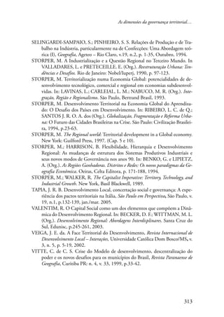 As dimensões da governança territorial… 
SELINGARDI-SAMPAIO, S.; PINHEIRO, S. S. Relações de Produção e de Tra-balho 
na Indústria, particularmente na de Confecções: Uma Abordagem teó-rica 
(I), Geografia, Ageteo – Rio Claro, v.19, n.2, p. 1-35, Outubro, 1994. 
STORPER, M. A Industrialização e a Questão Regional no Terceiro Mundo. In 
VALLADARES, L. e PRETECEILLE. E. (Org.). Reestruturação Urbana: Ten-dências 
313 
e Desafios. Rio de Janeiro: Nobel/Iuperj, 1990, p. 97-123. 
STORPER, M. Territorialização numa Economia Global: potencialidades de de-senvolvimento 
tecnológico, comercial e regional em economias subdesenvol-vidas. 
In: LAVINAS, L.; CARLEIAL, L. M.; NABUCO, M. R. (Org.). Inte-gração, 
Região e Regionalismo. São Paulo, Bertrand Brasil, 1993. 
STORPER, M. Desenvolvimento Territorial na Economia Global do Aprendiza-do: 
O Desafio dos Países em Desenvolvimento. In: RIBEIRO, L. C. de Q.; 
SANTOS J. R. O. A. dos (Org.). Globalização, Fragmentação e Reforma Urba-na: 
O Futuro das Cidades Brasileiras na Crise. São Paulo: Civilização Brasilei-ra, 
1994, p.23-63. 
STORPER, M. The Regional world: Territorial development in a Global economy. 
New York: Guilford Press, 1997. (Cap. 5 e 10). 
STORPER, M.; HARRISON, B. Flexibilidade, Hierarquia e Desenvolvimento 
Regional: As mudanças de estrutura dos Sistemas Produtivos Industriais e 
seus novos modos de Governância nos anos 90. In: BENKO, G. e LIPIETZ, 
A. (Org.). As Regiões Ganhadoras. Distritos e Redes: Os novos paradigmas da Ge-ografia 
Econômica. Oeiras, Celta Editora, p. 171-188, 1994. 
STORPER, M.; WALKER, R. The Capitalist Imperative: Territory, Technology, and 
Industrial Growth. New York, Basil Blackwell, 1989. 
TAPIA, J. R. B. Desenvolvimento Local, concertação social e governança: A expe-riência 
dos pactos territoriais na Itália, São Paulo em Perspectiva, São Paulo, v. 
19, n.1, p.132-139, jan./mar. 2005. 
VALENTIM, R. O Capital Social como um dos elementos que compõem a Dinâ-mica 
do Desenvolvimento Regional. In: BECKER, D. F.; WITTMAN, M. L. 
(Org.). Desenvolvimento Regional: Abordagens Interdisplinares. Santa Cruz do 
Sul, Edunisc, p.245-261, 2003. 
VEIGA, J. E. da. A Face Territorial do Desenvolvimento, Revista Internacional de 
Desenvolvimento Local – Interações, Universidade Católica Dom Bosco/MS, v. 
3, n. 5, p. 5-19, 2002. 
VITTE, C. de C. S. Crise do Modelo de desenvolvimento, descentralização do 
poder e os novos desafios para os municípios do Brasil, Revista Paranaense de 
Geografia, Curitiba PR: n. 4, v. 33, 1999, p.33-42. 
 