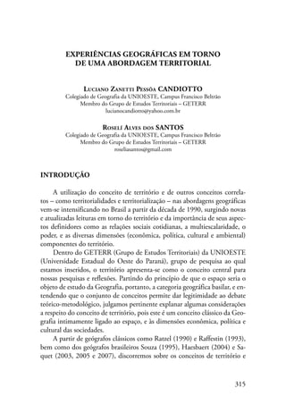 315 
EXPERIÊNCIAS GEOGRÁFICAS EM TORNO 
DE UMA ABORDAGEM TERRITORIAL 
Luciano Zanetti Pessôa CANDIOTTO 
Colegiado de Geografia da UNIOESTE, Campus Francisco Beltrão 
Membro do Grupo de Estudos Territoriais – GETERR 
lucianocandiotto@yahoo.com.br 
Roselí Alves dos SANTOS 
Colegiado de Geografia da UNIOESTE, Campus Francisco Beltrão 
Membro do Grupo de Estudos Territoriais – GETERR 
roseliasantos@gmail.com 
Introdução 
A utilização do conceito de território e de outros conceitos correla-tos 
– como territorialidades e territorialização – nas abordagens geográficas 
vem-se intensificando no Brasil a partir da década de 1990, surgindo novas 
e atualizadas leituras em torno do território e da importância de seus aspec-tos 
definidores como as relações sociais cotidianas, a multiescalaridade, o 
poder, e as diversas dimensões (econômica, política, cultural e ambiental) 
componentes do território. 
Dentro do GETERR (Grupo de Estudos Territoriais) da UNIOESTE 
(Universidade Estadual do Oeste do Paraná), grupo de pesquisa ao qual 
estamos inseridos, o território apresenta-se como o conceito central para 
nossas pesquisas e reflexões. Partindo do princípio de que o espaço seria o 
objeto de estudo da Geografia, portanto, a categoria geográfica basilar, e en-tendendo 
que o conjunto de conceitos permite dar legitimidade ao debate 
teórico-metodológico, julgamos pertinente explanar algumas considerações 
a respeito do conceito de território, pois este é um conceito clássico da Geo­grafia 
intimamente ligado ao espaço, e às dimensões econômica, política e 
cultural das sociedades. 
A partir de geógrafos clássicos como Ratzel (1990) e Raffestin (1993), 
bem como dos geógrafos brasileiros Souza (1995), Haesbaert (2004) e Sa-quet 
(2003, 2005 e 2007), discorremos sobre os conceitos de território e 
 